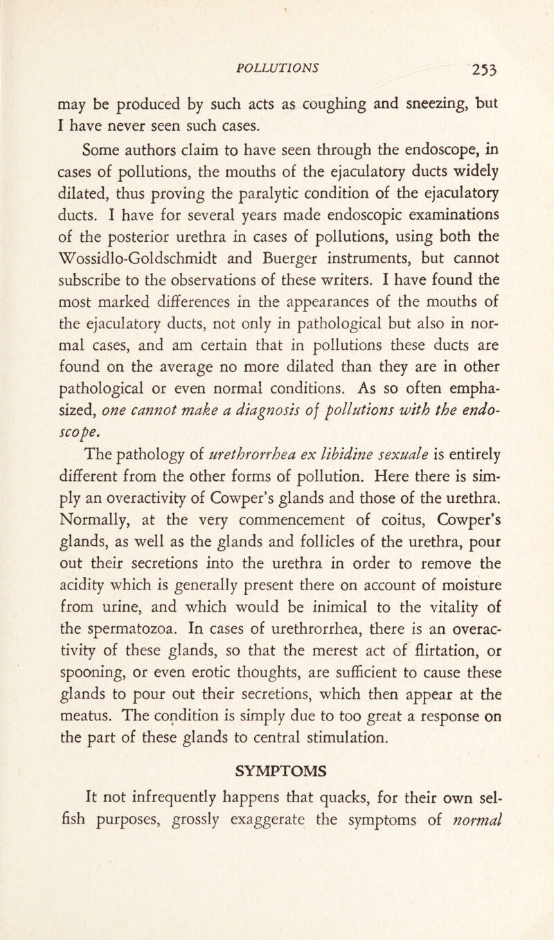 may be produced by such acts as coughing and sneezing, but I have never seen such cases. Some authors claim to have seen through the endoscope, in cases of pollutions, the mouths of the ejaculatory ducts widely dilated, thus proving the paralytic condition of the ejaculatory ducts. I have for several years made endoscopic examinations of the posterior urethra in cases of pollutions, using both the Wossidlo-Goldschmidt and Buerger instruments, but cannot subscribe to the observations of these writers. I have found the most marked differences in the appearances of the mouths of the ejaculatory ducts, not only in pathological but also in nor¬ mal cases, and am certain that in pollutions these ducts are found on the average no more dilated than they are in other pathological or even normal conditions. As so often empha¬ sized, one cannot make a diagnosis of pollutions with the endo¬ scope. The pathology of urethronhea ex lihidine sexuale is entirely different from the other forms of pollution. Here there is sim¬ ply an over activity of Cowper’s glands and those of the urethra. Normally, at the very commencement of coitus, Cowper’s glands, as well as the glands and follicles of the urethra, pour out their secretions into the urethra in order to remove the acidity which is generally present there on account of moisture from urine, and which would be inimical to the vitality of the spermatozoa. In cases of urethrorrhea, there is an overac¬ tivity of these glands, so that the merest act of flirtation, or spooning, or even erotic thoughts, are sufficient to cause these glands to pour out their secretions, which then appear at the meatus. The condition is simply due to too great a response on the part of these glands to central stimulation. SYMPTOMS It not infrequently happens that quacks, for their own sel¬ fish purposes, grossly exaggerate the symptoms of normal
