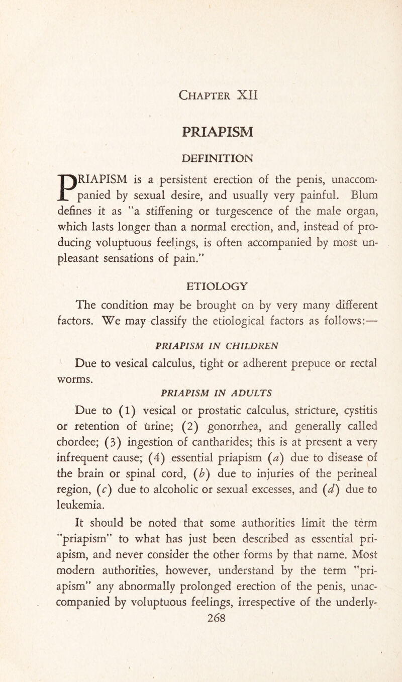 Chapter XII PRIAPISM DEFINITION PRIAPISM is a persistent erection of the penis, unaccom¬ panied by sexual desire, and usually very painful. Blum defines it as a stiffening or turgescence of the male organ, which lasts longer than a normal erection, and, instead of pro¬ ducing voluptuous feelings, is often accompanied by most un¬ pleasant sensations of pain.” ETIOLOGY The condition may be brought on by very many different factors. We may classify the etiological factors as follows:— PRIAPISM IN CHILDREN Due to vesical calculus, tight or adherent prepuce or rectal worms. PRIAPISM IN ADULTS Due to (1) vesical or prostatic calculus, stricture, cystitis or retention of tirine; (2) gonorrhea, and generally called chordee; (3) ingestion of cantharides; this is at present a very infrequent cause; (4) essential priapism (a) due to disease of the brain or spinal cord, (b) due to injuries of the perineal region, (c) due to alcoholic or sexual excesses, and (d) due to leukemia. It should be noted that some authorities limit the term *’priapism” to what has just been described as essential pri¬ apism, and never consider the other forms by that name. Most modern authorities, however, understand by the term ’’pri¬ apism” any abnormally prolonged erection of the penis, unac¬ companied by voluptuous feelings, irrespective of the underly-