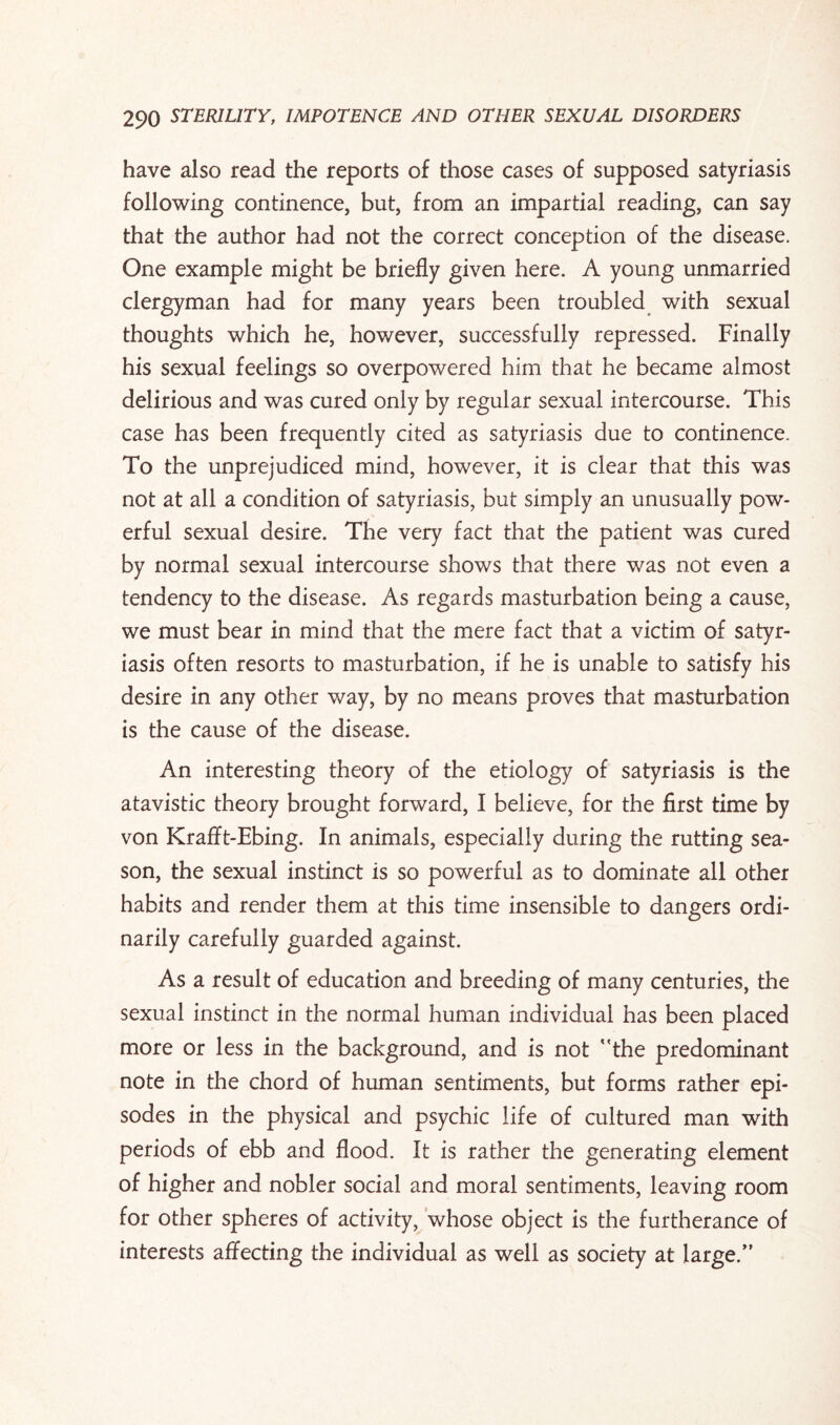 have also read the reports of those cases of supposed satyriasis following continence, but, from an impartial reading, can say that the author had not the correct conception of the disease. One example might be briefly given here. A young unmarried clergyman had for many years been troubled with sexual thoughts which he, however, successfully repressed. Finally his sexual feelings so overpowered him that he became almost delirious and was cured only by regular sexual intercourse. This case has been frequently cited as satyriasis due to continence. To the unprejudiced mind, however, it is clear that this was not at all a condition of satyriasis, but simply an unusually pow¬ erful sexual desire. The very fact that the patient was cured by normal sexual intercourse shows that there was not even a tendency to the disease. As regards masturbation being a cause, we must bear in mind that the mere fact that a victim of satyr¬ iasis often resorts to masturbation, if he is unable to satisfy his desire in any other way, by no means proves that masturbation is the cause of the disease. An interesting theory of the etiology of satyriasis is the atavistic theory brought forward, I believe, for the first time by von Krafft-Ebing. In animals, especially during the rutting sea¬ son, the sexual instinct is so powerful as to dominate all other habits and render them at this time insensible to dangers ordi¬ narily carefully guarded against. As a result of education and breeding of many centuries, the sexual instinct in the normal human individual has been placed more or less in the background, and is not the predominant note in the chord of human sentiments, but forms rather epi¬ sodes in the physical and psychic life of cultured man with periods of ebb and flood. It is rather the generating element of higher and nobler social and moral sentiments, leaving room for other spheres of activity, whose object is the furtherance of interests affecting the individual as well as society at large.”