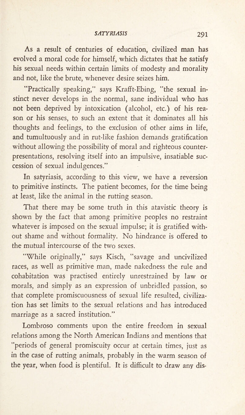 As a result of centuries of education, civilized man has evolved a moral code for himself, which dictates that he satisfy his sexual needs within certain limits of modesty and morality and not, like the brute, whenever desire seizes him. ’‘Practically speaking,” says Krafft-Ebing, “the sexual in¬ stinct never develops in the normal, sane individual who has not been deprived by intoxication (alcohol, etc.) of his rea¬ son or his senses, to such an extent that it dominates all his thoughts and feelings, to the exclusion of other aims in life, and tumultuously and in rut-like fashion demands gratification without allowing the possibility of moral and righteous counter¬ presentations, resolving itself into an impulsive, insatiable suc¬ cession of sexual indulgences.” In satyriasis, according to this view, we have a reversion to primitive instincts. The patient becomes, for the time being at least, like the animal in the rutting season. That there may be some truth in this atavistic theory is shown by the fact that among primitive peoples no restraint whatever is imposed on the sexual impulse; it is gratified with¬ out shame and without formality. No hindrance is offered to the mutual intercourse of the two sexes. “While originally,” says Kisch, “savage and uncivilized races, as well as primitive man, made nakedness the rule and cohabitation was practised entirely unrestrained by law or morals, and simply as an expression of unbridled passion, so that complete promiscuousness of sexual life resulted, civiliza¬ tion has set limits to the sexual relations and has introduced marriage as a sacred institution.” Lombroso comments upon the entire freedom in sexual relations among the North American Indians and mentions that “periods of general promiscuity occur at certain times, just as in the case of rutting animals, probably in the warm season of the year, when food is plentiful. It is difficult to draw any dis-