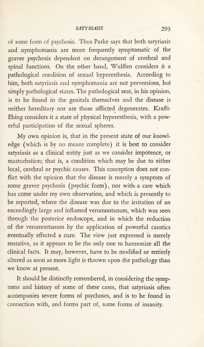 of some form of psychosis. Thus Parke says that both satyriasis and nymphomania are more frequently symptomatic of the graver psychosis dependent on derangement of cerebral and spinal functions. On the other hand, Wulffen considers it a pathological condition of sexual hyperesthesia. According to him, both satyriasis and nymphomania are not perversions, but simply pathological states. The pathological seat, in his opinion, is to be found in the genitals themselves and the disease is neither hereditary nor are those afflicted degenerates. Krafft- Ebing considers it a state of physical hyperesthesia, with a pow¬ erful participation of the sexual spheres. My own opinion is, that in the present state of our knowl¬ edge (which is by no means complete) it is best to consider satyriasis as a clinical entity just as we consider impotence, or masturbation; that is, a condition which may be due to either local, cerebral or psychic causes.. This conception does not con¬ flict with the opinion that the disease is merely a symptom of some graver psychosis (psychic form), nor with a case which has come under my own observation, and which is presently to be reported, where the disease was due to the irritation of an exceedingly large and inflamed verumontanum, which was seen through the posterior endoscope, and in which the reduction of the verumontanum by the application of powerful caustics eventually effected a cure. The view just expressed is merely tentative, as it appears to be the only one to harmonize all the clinical facts. It may, however, have to be modified or entirely altered as soon as more light is thrown upon the pathology than we know at present. It should be distinctly remembered, in considering the symp¬ toms and history of some of these cases, that satyriasis often accompanies severe forms of psychoses, and is to be found in connection with, and forms part of, some forms of insanity.