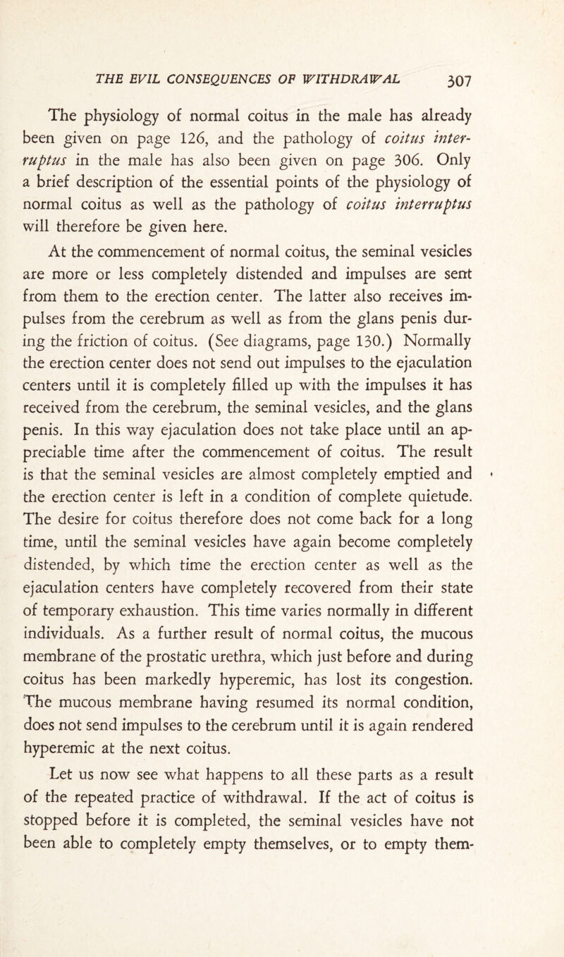 The physiology of normal coitus in the male has already been given on page 126, and the pathology of coitus inter¬ rupts in the male has also been given on page 306. Only a brief description of the essential points of the physiology of normal coitus as well as the pathology of coitus interrupt us will therefore be given here. At the commencement of normal coitus, the seminal vesicles are more or less completely distended and impulses are sent from them to the erection center. The latter also receives im¬ pulses from the cerebrum as well as from the glans penis dur¬ ing the friction of coitus. (See diagrams, page 130.) Normally the erection center does not send out impulses to the ejaculation centers until it is completely filled up with the impulses it has received from the cerebrum, the seminal vesicles, and the glans penis. In this way ejaculation does not take place until an ap¬ preciable time after the commencement of coitus. The result is that the seminal vesicles are almost completely emptied and the erection center is left in a condition of complete quietude. The desire for coitus therefore does not come back for a long time, until the seminal vesicles have again become completely distended, by which time the erection center as well as the ejaculation centers have completely recovered from their state of temporary exhaustion. This time varies normally in different individuals. As a further result of normal coitus, the mucous membrane of the prostatic urethra, which just before and during coitus has been markedly hyperemic, has lost its congestion. The mucous membrane having resumed its normal condition, does not send impulses to the cerebrum until it is again rendered hyperemic at the next coitus. Let us now see what happens to all these parts as a result of the repeated practice of withdrawal. If the act of coitus is stopped before it is completed, the seminal vesicles have not been able to completely empty themselves, or to empty them-