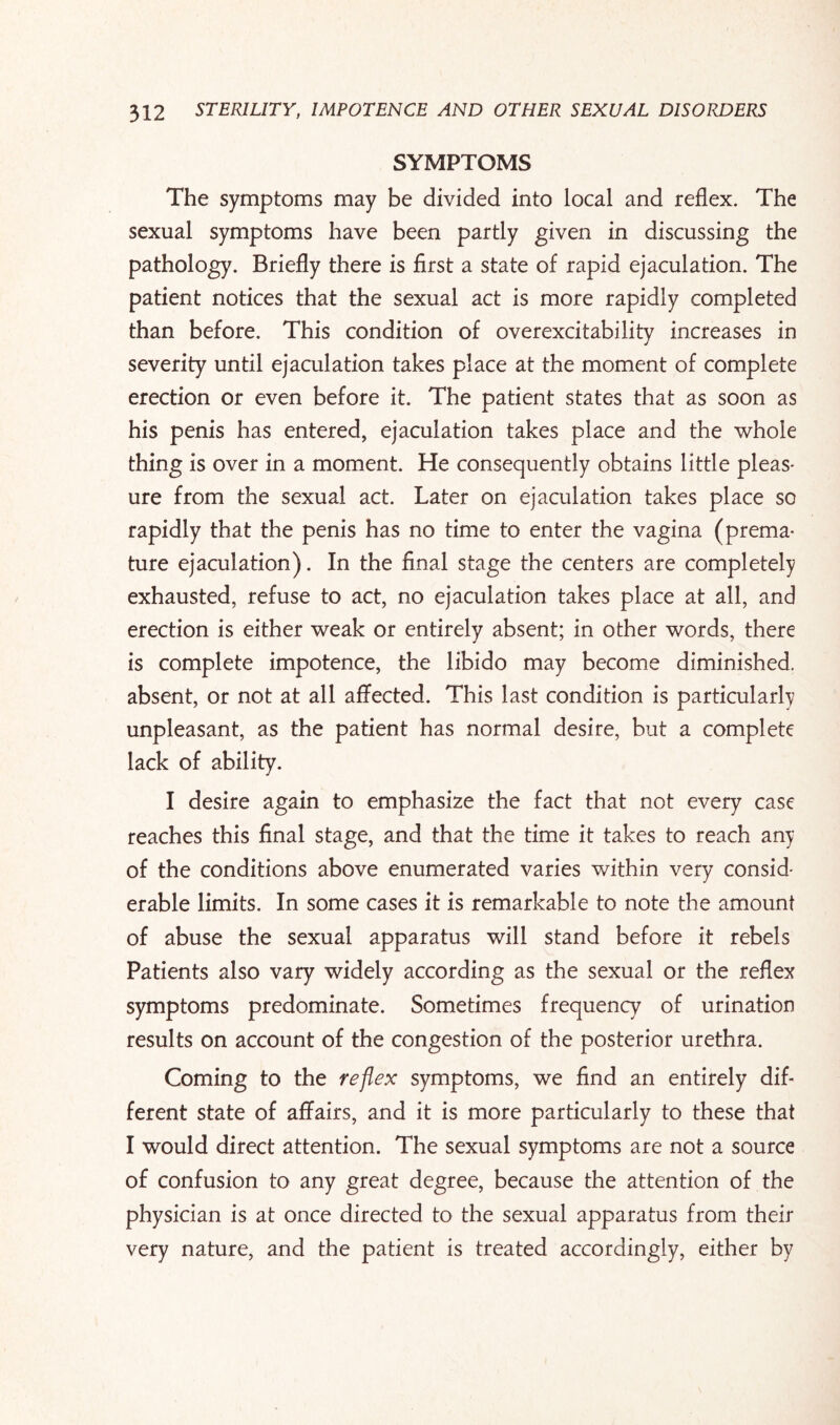 SYMPTOMS The symptoms may be divided into local and reflex. The sexual symptoms have been partly given in discussing the pathology. Briefly there is first a state of rapid ejaculation. The patient notices that the sexual act is more rapidly completed than before. This condition of overexcitability increases in severity until ejaculation takes place at the moment of complete erection or even before it. The patient states that as soon as his penis has entered, ejaculation takes place and the whole thing is over in a moment. He consequently obtains little pleas¬ ure from the sexual act. Later on ejaculation takes place so rapidly that the penis has no time to enter the vagina (prema¬ ture ejaculation). In the final stage the centers are completely exhausted, refuse to act, no ejaculation takes place at all, and erection is either weak or entirely absent; in other words, there is complete impotence, the libido may become diminished, absent, or not at all affected. This last condition is particularly unpleasant, as the patient has normal desire, but a complete lack of ability. I desire again to emphasize the fact that not every case reaches this final stage, and that the time it takes to reach any of the conditions above enumerated varies within very consid¬ erable limits. In some cases it is remarkable to note the amount of abuse the sexual apparatus will stand before it rebels Patients also vary widely according as the sexual or the reflex symptoms predominate. Sometimes frequency of urination results on account of the congestion of the posterior urethra. Coming to the reflex symptoms, we find an entirely dif¬ ferent state of affairs, and it is more particularly to these that I would direct attention. The sexual symptoms are not a source of confusion to any great degree, because the attention of the physician is at once directed to the sexual apparatus from their very nature, and the patient is treated accordingly, either by