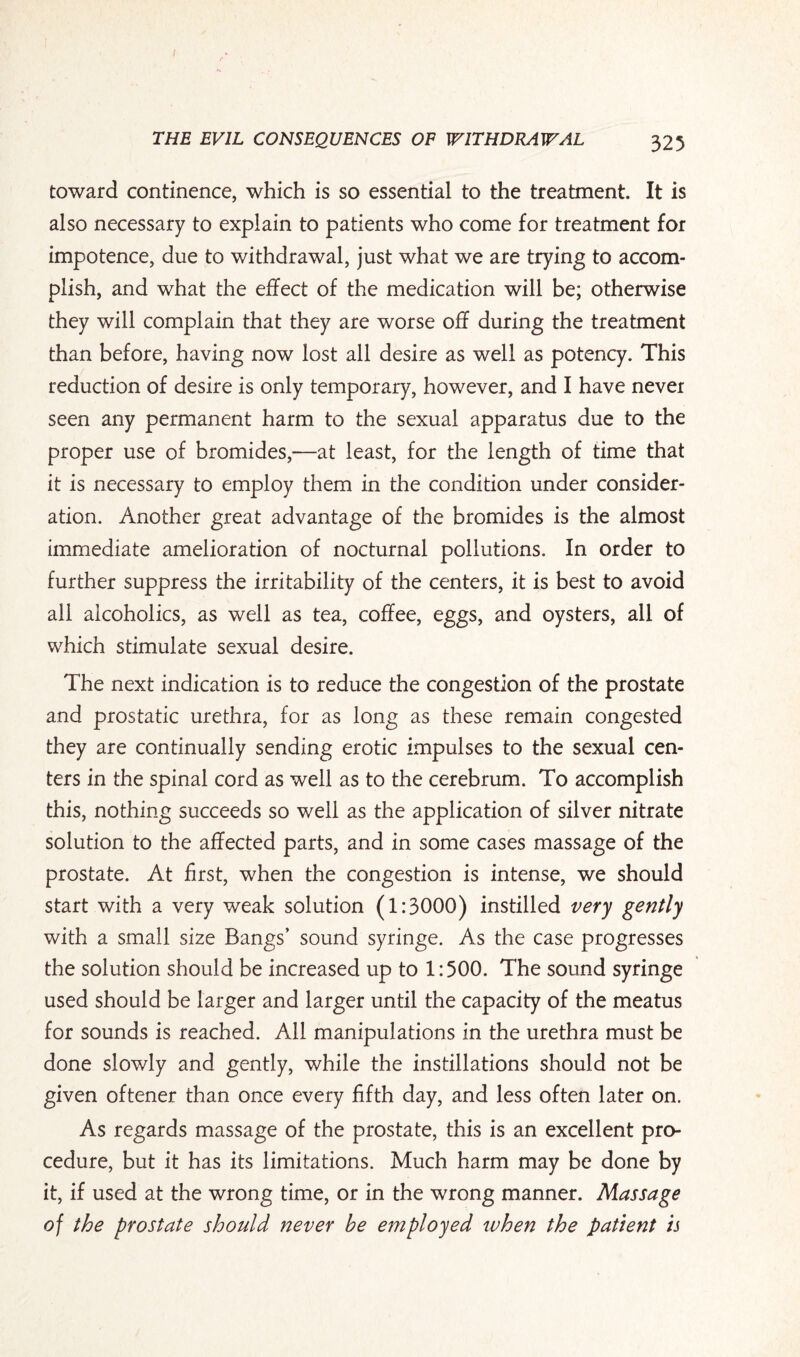 toward continence, which is so essential to the treatment. It is also necessary to explain to patients who come for treatment for impotence, due to withdrawal, just what we are trying to accom¬ plish, and what the effect of the medication will be; otherwise they will complain that they are worse off during the treatment than before, having now lost all desire as well as potency. This reduction of desire is only temporary, however, and I have never seen any permanent harm to the sexual apparatus due to the proper use of bromides,—at least, for the length of time that it is necessary to employ them in the condition under consider¬ ation. Another great advantage of the bromides is the almost immediate amelioration of nocturnal pollutions. In order to further suppress the irritability of the centers, it is best to avoid all alcoholics, as well as tea, coffee, eggs, and oysters, all of which stimulate sexual desire. The next indication is to reduce the congestion of the prostate and prostatic urethra, for as long as these remain congested they are continually sending erotic impulses to the sexual cen¬ ters in the spinal cord as well as to the cerebrum. To accomplish this, nothing succeeds so well as the application of silver nitrate solution to the affected parts, and in some cases massage of the prostate. At first, when the congestion is intense, we should start with a very weak solution (1:3000) instilled very gently with a small size Bangs’ sound syringe. As the case progresses the solution should be increased up to 1:500. The sound syringe used should be larger and larger until the capacity of the meatus for sounds is reached. All manipulations in the urethra must be done slowly and gently, while the instillations should not be given oftener than once every fifth day, and less often later on. As regards massage of the prostate, this is an excellent pro¬ cedure, but it has its limitations. Much harm may be done by it, if used at the wrong time, or in the wrong manner. Massage of the prostate should never be employed when the patient is