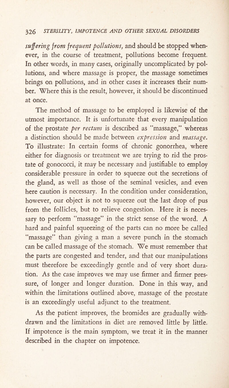suffering from frequent pollutions, and should be stopped when¬ ever, in the course of treatment, pollutions become frequent. In other words, in many cases, originally uncomplicated by pol¬ lutions, and where massage is proper, the massage sometimes brings on pollutions, and in other cases it increases their num¬ ber. Where this is the result, however, it should be discontinued at once. The method of massage to be employed is likewise of the utmost importance. It is unfortunate that every manipulation of the prostate per rectum is described as massage,” whereas a distinction should be made between expression and massage. To illustrate: In certain forms of chronic gonorrhea, where either for diagnosis or treatment we are trying to rid the pros¬ tate of gonococci, it may be necessary and justifiable to employ considerable pressure in order to squeeze out the secretions of the gland, as well as those of the seminal vesicles, and even here caution is necessary. In the condition under consideration, however, our object is not to squeeze out the last drop of pus from the follicles, but to relieve congestion. Here it is neces¬ sary to perform massage” in the strict sense of the word. A hard and painful squeezing of the parts can no more be called massage” than giving a man a severe punch in the stomach can be called massage of the stomach. We must remember that the parts are congested and tender, and that our manipulations must therefore be exceedingly gentle and of very short dura¬ tion. As the case improves we may use firmer and firmer pres¬ sure, of longer and longer duration. Done in this way, and within the limitations outlined above, massage of the prostate is an exceedingly useful adjunct to the treatment. As the patient improves, the bromides are gradually with¬ drawn and the limitations in diet are removed little by little. If impotence is the main symptom, we treat it in the manner described in the chapter on impotence.