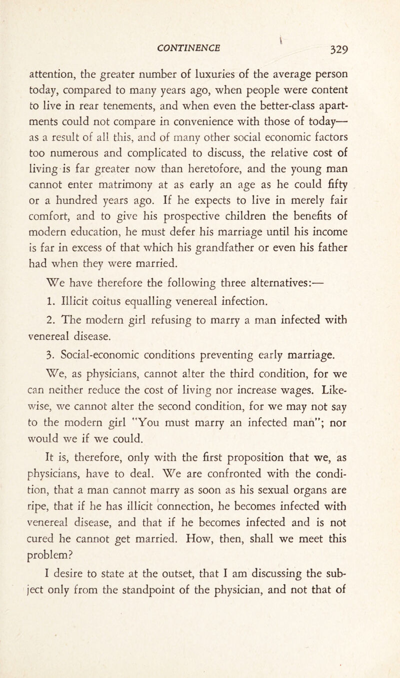 I CONTINENCE 329 attention, the greater number of luxuries of the average person today, compared to many years ago, when people were content to live in rear tenements, and when even the better-class apart¬ ments could not compare in convenience with those of today— as a result of all this, and of many other social economic factors too numerous and complicated to discuss, the relative cost of living is far greater now than heretofore, and the young man cannot enter matrimony at as early an age as he could fifty or a hundred years ago. If he expects to live in merely fair comfort, and to give his prospective children the benefits of modern education, he must defer his marriage until his income is far in excess of that which his grandfather or even his father had when they were married. We have therefore the following three alternatives:— 1. Illicit coitus equalling venereal infection. 2. The modern girl refusing to marry a man infected with venereal disease. 3. Social-economic conditions preventing early marriage. We, as physicians, cannot alter the third condition, for we can neither reduce the cost of living nor increase wages. Like¬ wise, we cannot alter the second condition, for we may not say to the modern girl You must marry an infected man; nor would we if we could. It is, therefore, only with the first proposition that we, as physicians, have to deal. We are confronted with the condi¬ tion, that a man cannot marry as soon as his sexual organs are ripe, that if he has illicit connection, he becomes infected with venereal disease, and that if he becomes infected and is not cured he cannot get married. How, then, shall we meet this problem? I desire to state at the outset, that I am discussing the sub¬ ject only from the standpoint of the physician, and not that of