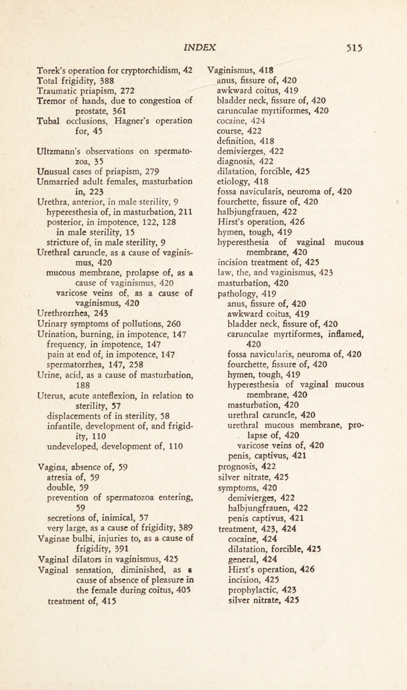 Torek’s operation for cryptorchidism, 42 Total frigidity, 388 Traumatic priapism, 272 Tremor of hands, due to congestion of prostate, 361 Tubal occlusions, Hagner’s operation for, 45 Ultzmann’s observations on spermato¬ zoa, 35 Unusual cases of priapism, 279 Unmarried adult females, masturbation in, 223 Urethra, anterior, in male sterility, 9 hyperesthesia of, in masturbation, 211 posterior, in impotence, 122, 128 in male sterility, 15 stricture of, in male sterility, 9 Urethral caruncle, as a cause of vaginis¬ mus, 420 mucous membrane, prolapse of, as a cause of vaginismus, 420 varicose veins of, as a cause of vaginismus, 420 Urethrorrhea, 243 Urinary symptoms of pollutions, 260 Urination, burning, in impotence, 147 frequency, in impotence, 147 pain at end of, in impotence, 147 spermatorrhea, 147, 258 Urine, acid, as a cause of masturbation, 188 Uterus, acute anteflexion, in relation to sterility, 57 displacements of in sterility, 58 infantile, development of, and frigid¬ ity, 110 undeveloped, development of, 110 Vagina, absence of, 59 atresia of, 59 double, 59 prevention of spermatozoa entering, 59 secretions of, inimical, 57 very large, as a cause of frigidity, 389 Vaginae bulbi, injuries to, as a cause of frigidity, 391 Vaginal dilators in vaginismus, 425 Vaginal sensation, diminished, as ft cause of absence of pleasure in the female during coitus, 405 treatment of, 415 Vaginismus, 418 anus, fissure of, 420 awkward coitus, 419 bladder neck, fissure of, 420 carunculae myrtiformes, 420 cocaine, 424 course, 422 definition, 418 demivierges, 422 diagnosis, 422 dilatation, forcible, 425 etiology, 418 fossa navicularis, neuroma of, 420 fourchette, fissure of, 420 halbjungfrauen, 422 Hirst’s operation, 426 hymen, tough, 419 hyperesthesia of vaginal mucous membrane, 420 incision treatment of, 425 law, the, and vaginismus, 423 masturbation, 420 pathology, 419 anus, fissure of, 420 awkward coitus, 419 bladder neck, fissure of, 420 carunculae myrtiformes, inflamed, 420 fossa navicularis, neuroma of, 420 fourchette, fissure of, 420 hymen, tough, 419 hyperesthesia of vaginal mucous membrane, 420 masturbation, 420 urethral caruncle, 420 urethral mucous membrane, pro¬ lapse of, 420 varicose veins of, 420 penis, captivus, 421 prognosis, 422 silver nitrate, 425 symptoms, 420 demivierges, 422 halbjungfrauen, 422 penis captivus, 421 treatment, 423, 424 cocaine, 424 dilatation, forcible, 425 general, 424 Hirst’s operation, 426 incision, 425 prophylactic, 423 silver nitrate, 425