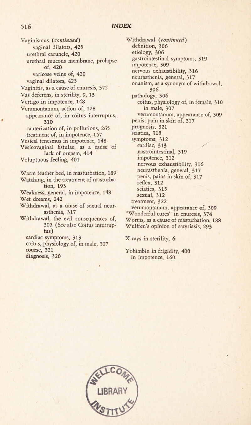 Vaginismus (continued) vaginal dilators, 425 urethral caruncle, 420 urethral mucous membrane, prolapse of, 420 varicose veins of, 420 vaginal dilators, 425 Vaginitis, as a cause of enuresis, 372 Vas deferens, in sterility, 9, 13 Vertigo in impotence, 148 Verumontanum, action of, 128 appearance of, in coitus interruptus, 310 cauterization of, in pollutions, 265 treatment of, in impotence, 157 Vesical tenesmus in impotence, 148 Vesicovaginal fistulae, as a cause of lack of orgasm, 414 Voluptuous feeling, 401 Warm feather bed, in masturbation, 189 Watching, in the treatment of masturba¬ tion, 193 Weakness, general, in impotence, 148 Wet dreams, 242 Withdrawal, as a cause of sexual neur¬ asthenia, 317 Withdrawal, the evil consequences of, 305 (See also Coitus interrup¬ tus) cardiac symptoms, 313 coitus, physiology of, in male, 307 course, 321 diagnosis, 320 Withdrawal (continued) definition, 306 etiology, 306 gastrointestinal symptoms, 319 impotence, 309 nervous exhaustibility, 316 neurasthenia, general, 317 onanism, as a synonym of withdrawal, 306 pathology, 306 coitus, physiology of, in female, 310 in male, 307 verumontanum, appearance of, 309 penis, pain in skin of, 317 prognosis, 321 sciatica, 315 symptoms, 312 cardiac, 313 gastrointestinal, 319 impotence, 312 nervous exhaustibility, 316 neurasthenia, general, 317 penis, pains in skin of, 317 reflex, 312 sciatica, 315 sexual, 312 treatment, 322 verumontanum, appearance of, 309 Wonderful cures” in enuresis, 374 Worms, as a cause of masturbation, 188 Wulflfen’s opinion of satyriasis, 293 X-rays in sterility, 6 Yohimbin in frigidity, 400 in impotence, 160 LIBRARY