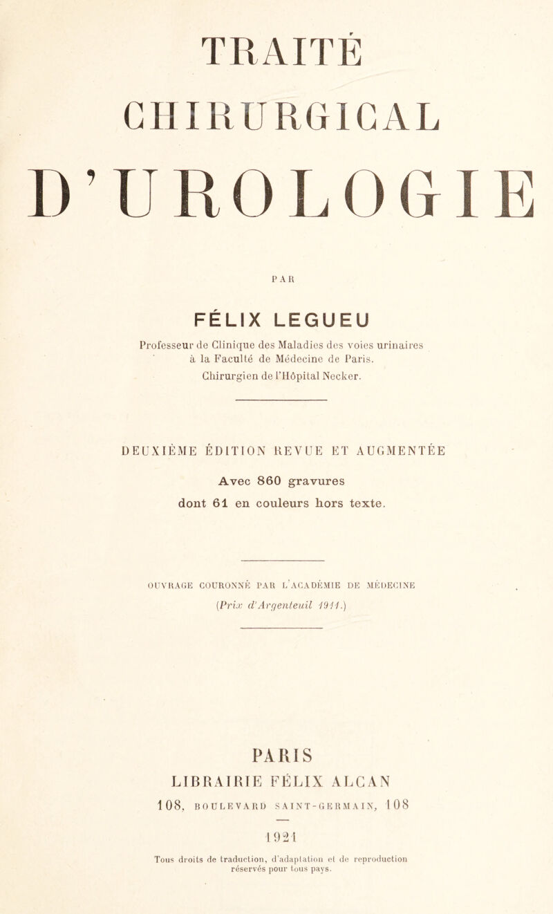 T R AIT E CHIRURGICAL D’UROLOGIE PAR FÉLIX LEGUEU Professeur de Clinique des Maladies des voies urinaires à la Faculté de Médecine de Paris. Chirurgien de l’Hôpital Necker. DEUXIÈME ÉDITION REVUE ET AUGMENTÉE Avec 860 gravures dont 61 en couleurs hors texte. OUVRAGE COURONNÉ PAR L’ACADÉMIE DE MÉDECINE (Prix d’Argenteuil 1941.) PARIS LIBRAIRIE FÉLIX ALCAN 108, BOULEVARD SAINT-GERMAIN, 108 1921 Tous droits de traduction, d’adaptation et de reproduction réservés pour tous pays.