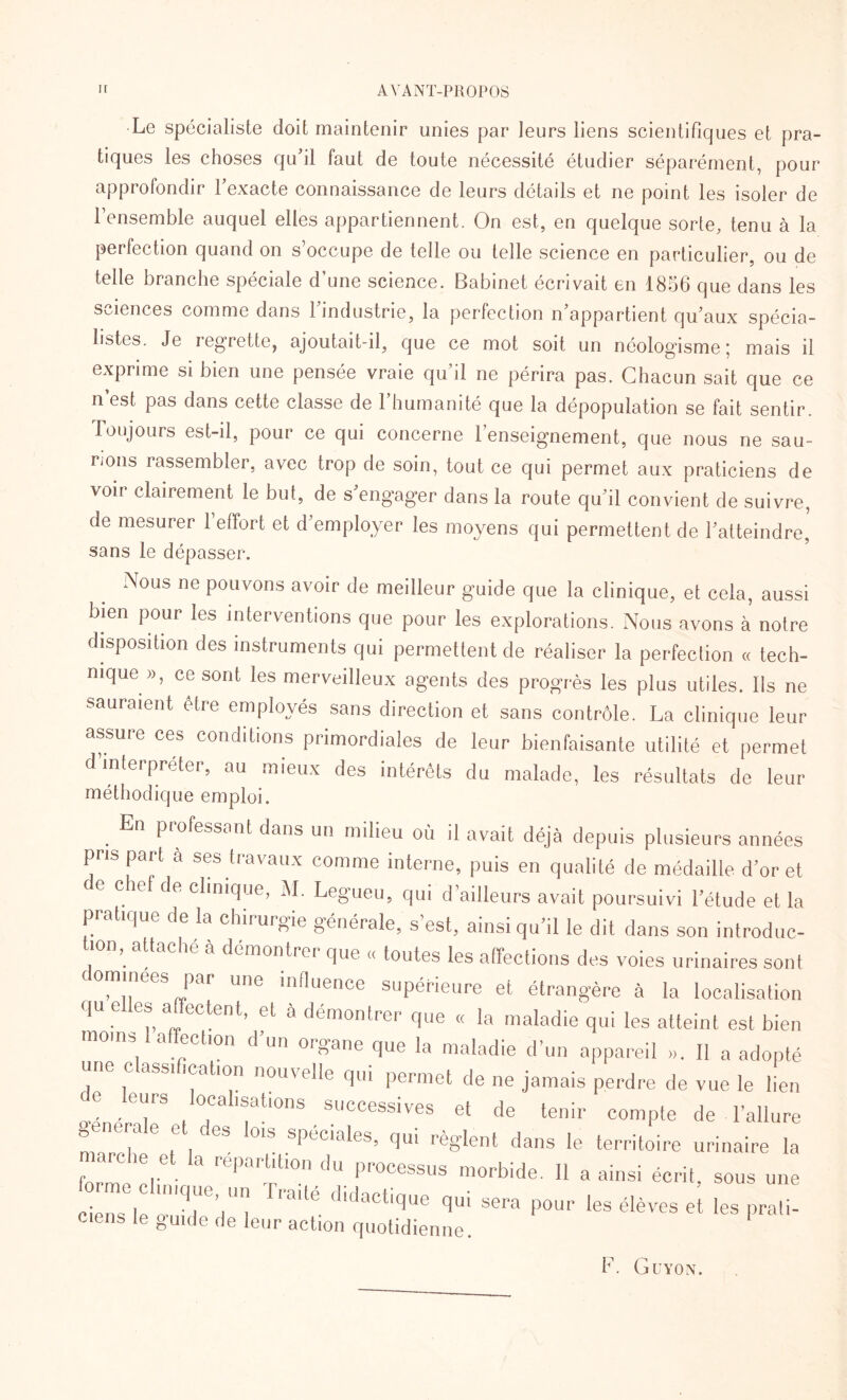 Le spécialiste doit maintenir unies par leurs liens scientifiques et pra¬ tiques les choses qu’il faut de toute nécessité étudier séparément, pour approfondir l’exacte connaissance de leurs détails et ne point les isoler de l’ensemble auquel elles appartiennent. On est, en quelque sorte, tenu à la perfection quand on s’occupe de telle ou telle science en particulier, ou de telle branche spéciale d’une science. Babinet écrivait en 1856 que dans les sciences comme dans l’industrie, la perfection n’appartient qu’aux spécia¬ listes. Je regrette, ajoutait-il, que ce mot soit un néologisme ; mais il exprime si bien une pensée vraie qu’il ne périra pas. Chacun sait que ce n est pas dans cette classe de 1 humanité que la dépopulation se fait sentir. Toujours est-il, pour ce qui concerne l’enseignement, que nous ne sau¬ rions rassembler, avec trop de soin, tout ce qui permet aux praticiens de voir clairement le but, de s’engager dans la route qu’il convient de suivre, de mesurer 1 effort et d employer les moyens qui permettent de l’atteindre, sans le dépasser. Nous ne pou vons avoir de meilleur guide que la clinique, et cela, aussi bien pour les interventions que pour les explorations. Nous avons à notre disposition des instruments qui permettent de réaliser la perfection « tech¬ nique », ce sont les merveilleux agents des progrès les plus utiles. Ils ne sauraient être employés sans direction et sans contrôle. La clinique leur assuie ces conditions primordiales de leur bienfaisante utilité et permet d interpréter, au mieux des intérêts du malade, les résultats de leur méthodique emploi. professant dans un milieu où il avait déjà depuis plusieurs années pris part à ses travaux comme interne, puis en qualité de médaille d’or et ce cie de clinique, M. Legueu, qui d’ailleurs avait poursuivi l’étude et la pratique de la chirurgie générale, s’est, ainsi qu’il le dit dans son introduc¬ tion, attaché à démontrer que « toutes les affections des voies urinaires sont commees par une influence supérieure et étrangère à la localisation qu elles affectent, et à démontrer que « la maladie qui les atteint est bien °11,1 a ®ctl0n d un organe que la maladie d’un appareil ». 11 a adopté une classification nouvelle qui permet de ne jamais perdre de vue le lien ce leurs localisations successives et de tenir compte de l’allure maTch M SPéCialGS’ qL,i ‘‘èglent dans le te™toire urinaire la forme clin ^‘T,du PTOCessus ™rbide. « a ainsi écrit, sous une ciens le o- T3’/' raUe ,lldacticlue qui sera pour les élèves et les prali- ciens le guide de leur action quotidienne. F. Guyon.