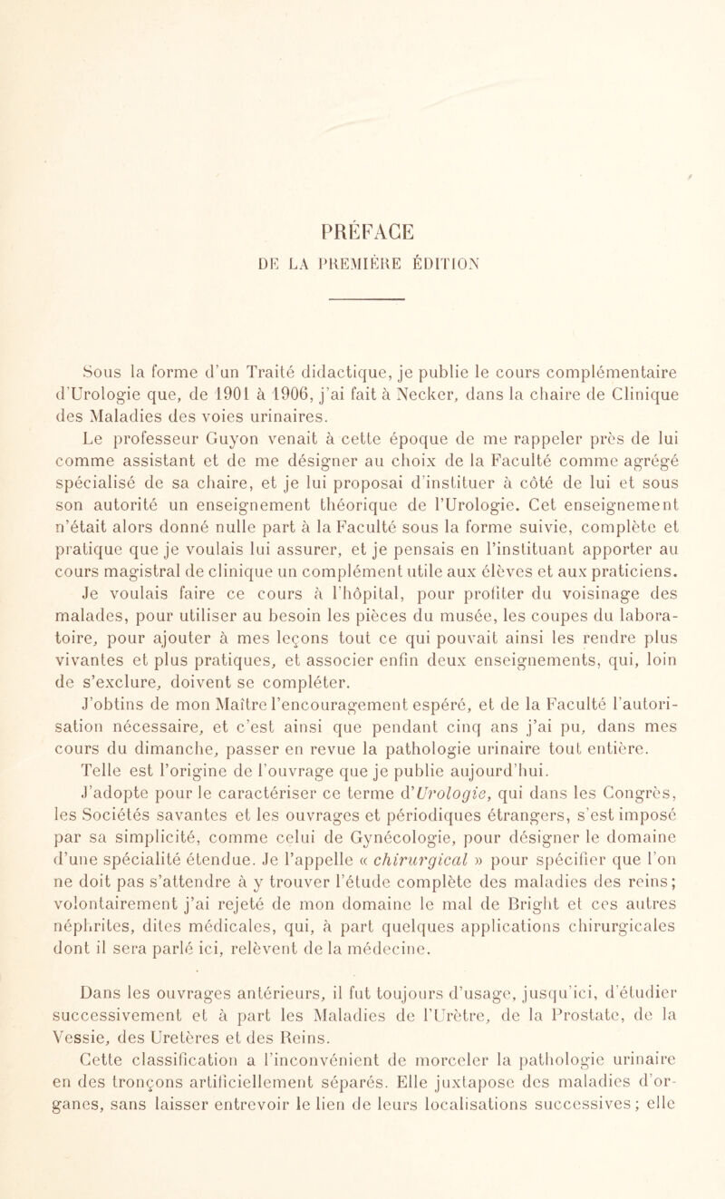 PREFACE DE LA PREMIÈRE ÉDITION Sous la forme d’un Traité didactique, je publie le cours complémentaire d'Urologie que, de 1901 à 1906, j’ai fait à Necker, dans la chaire de Clinique des Maladies des voies urinaires. Le professeur Guyon venait à cette époque de me rappeler près de lui comme assistant et de me désigner au choix de la Faculté comme agrégé spécialisé de sa chaire, et je lui proposai d’instituer à côté de lui et sous son autorité un enseignement théorique de l’Urologie. Cet enseignement n’était alors donné nulle part à la Faculté sous la forme suivie, complète et pratique que je voulais lui assurer, et je pensais en l’instituant apporter au cours magistral de clinique un complément utile aux élèves et aux praticiens. Je voulais faire ce cours à l’hôpital, pour profiter du voisinage des malades, pour utiliser au besoin les pièces du musée, les coupes du labora¬ toire, pour ajouter à mes leçons tout ce qui pouvait ainsi les rendre plus vivantes et plus pratiques, et associer enfin deux enseignements, qui, loin de s’exclure, doivent se compléter. J’obtins de mon Maître l’encouragement espéré, et de la Faculté l’autori¬ sation nécessaire, et c’est ainsi que pendant cinq ans j’ai pu, dans mes cours du dimanche, passer en revue la pathologie urinaire tout entière. Telle est l’origine de l’ouvrage que je publie aujourd’hui. J’adopte pour le caractériser ce terme d'Urologie, qui dans les Congrès, les Sociétés savantes et les ouvrages et périodiques étrangers, s’est imposé par sa simplicité, comme celui de Gynécologie, pour désigner le domaine d’une spécialité étendue. Je l’appelle « chirurgical » pour spécifier que l’on ne doit pas s’attendre à y trouver l’étude complète des maladies des reins; volontairement j’ai rejeté de mon domaine le mai de Bright et ces autres néphrites, dites médicales, qui, à part quelques applications chirurgicales dont il sera parlé ici, relèvent de la médecine. Dans les ouvrages antérieurs, il fut toujours d’usage, jusqu’ici, d'étudier successivement et à part les Maladies de l’Urètre, de la Prostate, de la Vessie, des Uretères et des Reins. Cette classification a l’inconvénient de morceler la pathologie urinaire en des tronçons artificiellement séparés. Elle juxtapose des maladies d’or¬ ganes, sans laisser entrevoir le lien de leurs localisations successives; elle