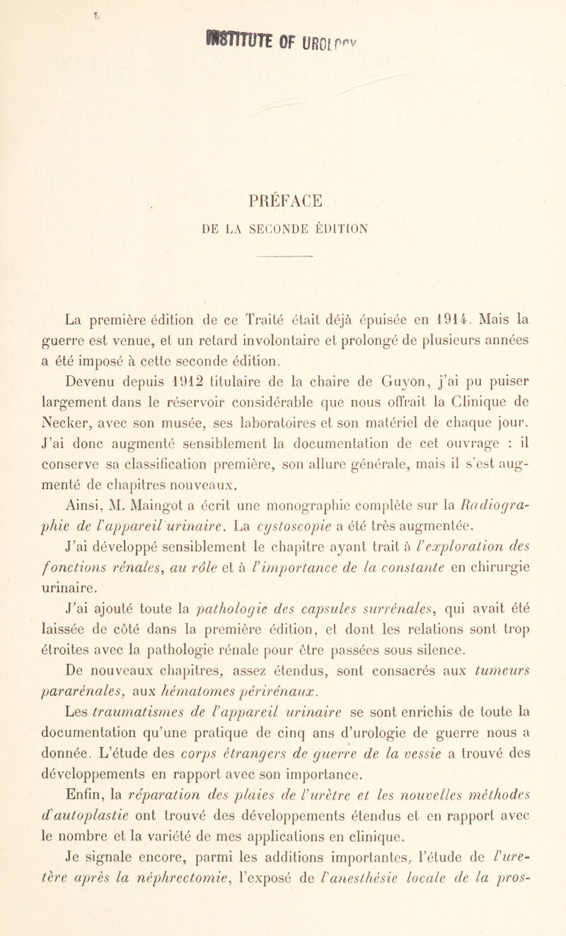 ItSÏIÎÎJïE 0F UROL Pov PRÉFACE DE LA SECONDE ÉDITION La première édition de ce Traité était déjà épuisée en 1914. Mais la guerre est venue, et un retard involontaire et prolongé de plusieurs années a été imposé à cette seconde édition. Devenu depuis 1912 titulaire de la chaire de Guyon, j’ai pu puiser largement dans le réservoir considérable que nous offrait la Clinique de Necker, avec son musée, ses laboratoires et son matériel de chaque jour. J’ai donc augmenté sensiblement la documentation de cet ouvrage : il conserve sa classification première, son allure générale, mais il s’est aug¬ menté de chapitres nouveaux. Ainsi, M. Maingot a écrit une monographie complète sur la Radiogra¬ phie de l'appareil urinaire. La cystoscopie a été très augmentée. J’ai développé sensiblement le chapitre ayant trait à Vexploration des fonctions rénales, au rôle et à Vimportance de la constante en chirurgie urinaire. J’ai ajouté toute la pathologie des capsules surrénales, qui avait été laissée de côté dans la première édition, et dont les relations sont trop étroites avec la pathologie rénale pour être passées sous silence. De nouveaux chapitres, assez étendus, sont consacrés aux tumeurs pararénales, aux hématomes périrénaux. Les traumatismes de l’appareil urinaire se sont enrichis de toute la documentation qu’une pratique de cinq ans d’urologie de guerre nous a donnée. L’étude des corps étrangers de guerre de la vessie a trouvé des développements en rapport avec son importance. Enfin, la réparation des plaies de /’urètre et les nouvelles méthodes d'autoplastie ont trouvé des développements étendus et en rapport avec le nombre et la variété de mes applications en clinique. Je signale encore, parmi les additions importantes, l’étude de Vure¬ tère après la néphrectomie, l’exposé de Vanesthésie locale de la pros-