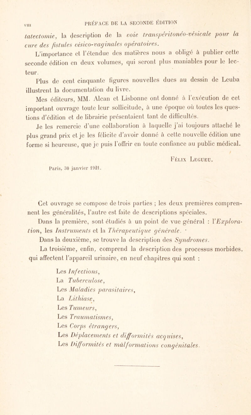 tatectomie, la description de la voie transperitoneo-vésicale pour la cure des fistules vésico-vaginales opératoires. L’importance et l’étendue des matières nous a obligé à publier cette seconde édition en deux volumes, qui seront plus maniables pour le lec¬ teur. Plus de cent cinquante figures nouvelles dues au dessin de Leuba illustrent la documentation du livre. Mes éditeurs, MM. Alcan et Lisbonne ont donné à l’exécution de cet important ouvrage toute leur sollicitude, à une époque où toutes les ques¬ tions d’édition et de librairie présentaient tant de difficultés. Je les remercie d’une collaboration à laquelle j’ai toujours attaché le plus grand prix et je les félicite d’avoir donné à cette nouvelle édition une forme si heureuse, que je puis l’offrir en toute confiance au public médical. Félix Legueu. Paris, 30 janvier 1921. Cet ouvrage se compose de trois parties ; les deux premières compren¬ nent les généralités, l’autre est faite de descriptions spéciales. Dans la première, sont étudiés à un point de vue général : Y Explora¬ tion, les Instruments et la Thérapeutique générale. ' Dans la deuxième, se trouve la description des Syndromes. La troisième, enfin, comprend la description des processus morbides, qui affectent l’appareil urinaire, en neuf chapitres qui sont : Les Infections, La Tuberculose, Les Maladies parasitaires, La Lithiase, Les Tumeurs, Les Traumatismes, Les Corps étrangers, Les Déplacements et difformités acquises, Les Difformités et malformations congénitales.