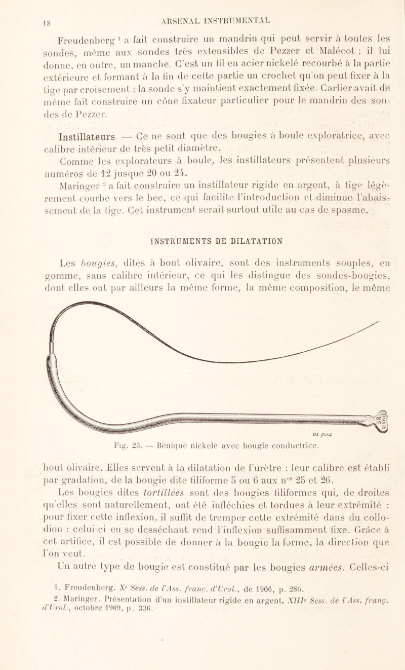 Freudenberg 1 a fait construire un mandrin qui peut servir à toutes les sondes, même aux sondes très extensibles de Pezzer et Malécot ; il lui donne, en outre, un manche. C’est un fil en acier nickelé recourbé à la partie extérieure et formant à la lin de cette partie un crochet qu’on peut fixer à la tige par croisement : la sonde s’y maintient exactement fixée. Carlier avait de même fait construire un cône fixateur particulier pour le mandrin des son¬ des de Pezzer. Instillateurs — Ce ne sont que des bougies à boule exploratrice, avec calibre intérieur de très petit diamètre. Gomme les explorateurs à boule, les instillateurs présentent plusieurs numéros de 12 jusque 20 ou 24. Maringer 2 a fait construire un distillateur rigide en argent, à tige légè¬ rement courbe vers le bec, ce qui facilite l’introduction et diminue l’abais¬ sement de la tige. Cet instrument serait surtout utile au cas de spasme. INSTRUMENTS DE DILATATION Les bougies, dites à bout olivaire, sont des instruments souples, en gomme, sans calibre intérieur, ce qui les distingue des sondes-bougies, dont elles ont par ailleurs la même forme, la même composition, le même bout olivaire. Elles servent à la dilatation de l'urètre : leur calibre est établi par gradation, de la bougie dite filiforme 5 ou 6 aux nos 25 et 26. Les bougies dites tortillées sont des bougies filiformes qui, de droites qu elles sont naturellement, ont été infléchies et tordues à leur extrémité : pour fixer cette inflexion, il suffit de tremper cette extrémité dans du collo- dion : celui-ci en se desséchant rend l’inflexion suffisamment fixe. Grâce à cet artifice, il est possible de donner à la bougie la forme, la direction que l'on veut. Un autre type de bougie est constitué par les bougies armées. Celles-ci 1. Freudenberg. X° Sess. de U Ass. franc. d'Urolde 1906, p. 286. 2. Maringer. Présentation d'un distillateur rigide en argent. XIII0 Sess. de U Ass. franç. d'Urol., octobre 1909, p. 336.