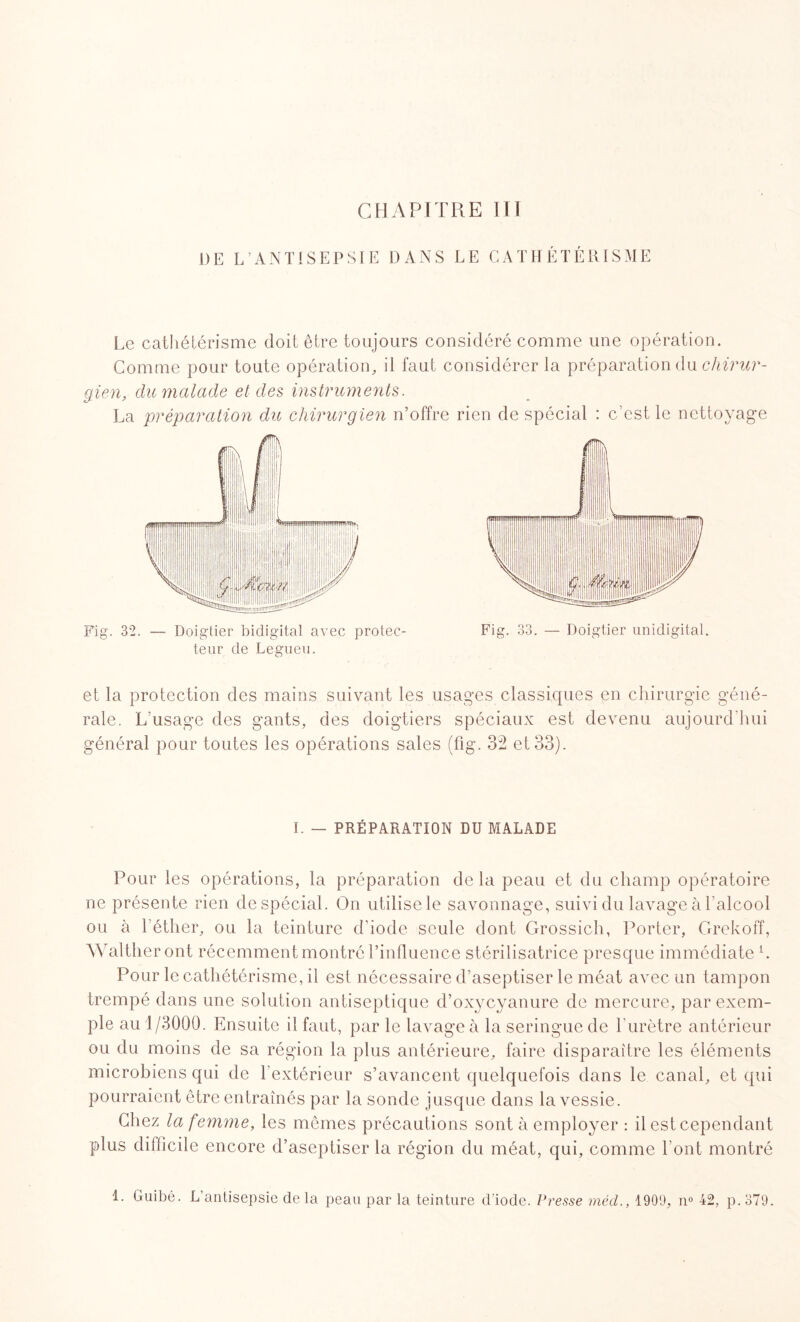 DE L’ANTISEPSIE DANS LE CATHÉTÉRISME Le cathétérisme doit être toujours considéré comme une opération. Comme pour toute opération, il faut considérer la préparation du chirur¬ gien, du malade et des instruments. La préparation du chirurgien n’offre rien de spécial : c’est le nettoyage Fig. 32. — Doigtier bidigital avec protec¬ teur de Legueu. et la protection des mains suivant les usages classiques en chirurgie géné¬ rale. L’usage des gants, des doigtiers spéciaux est devenu aujourd'hui général pour toutes les opérations sales (fig. 32 et 33). I. — PRÉPARATION DU MALADE Pour les opérations, la préparation delà peau et du champ opératoire ne présente rien de spécial. On utilise le savonnage, suivi du lavage à l’alcool ou à l’éther, ou la teinture d’iode seule dont Grossich, Porter, Grekoff, Waltheront récemment montré l’influence stérilisatrice presque immédiate L Pour le cathétérisme, il est nécessaire d’aseptiser le méat avec un tampon trempé dans une solution antiseptique d’oxycyanure de mercure, par exem¬ ple au 1/3000. Ensuite il faut, par le lavage à la seringue de l'urètre antérieur ou du moins de sa région la plus antérieure, faire disparaître les éléments microbiens qui de l’extérieur s’avancent quelquefois dans le canal, et qui pourraient être entraînés par la sonde jusque dans la vessie. Chez la femme, les mêmes précautions sont à employer : il est cependant plus difficile encore d’aseptiser la région du méat, qui, comme l’ont montré 1. Guibé. L antisepsie delà peau par la teinture d'iode. Presse méd., 1909, n° 42, p.379.