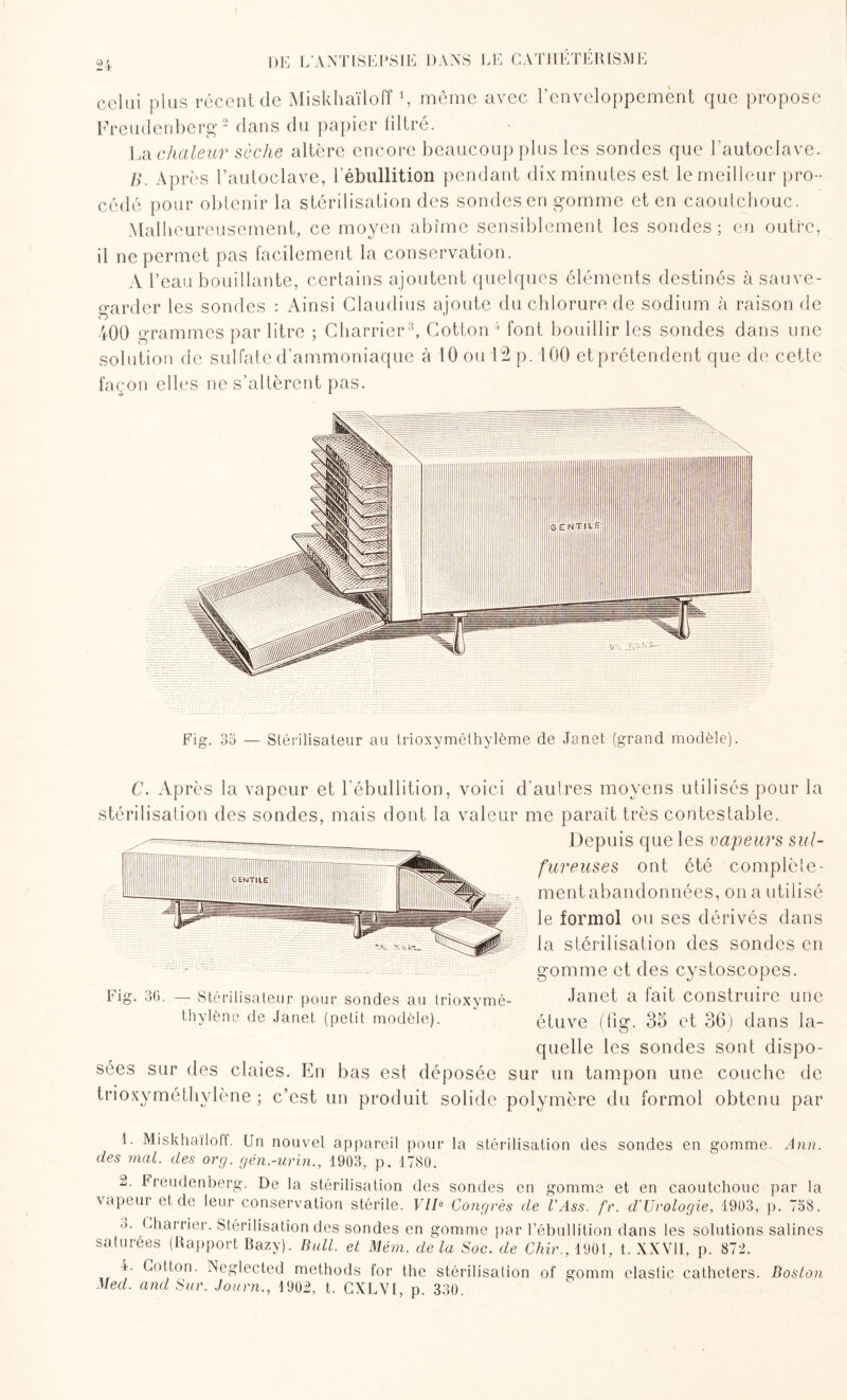 celui plus récent de Miskhaïloff *, même avec l’enveloppement que propose Freudenberg1 2 dans du papier filtré. La chaleur sèche altère encore beaucoup plus les sondes que l’autoclave. B. Après l’autoclave, l’ébullition pendant dix minutes est le meilleur pro¬ cédé pour obtenir la stérilisation des sondes en gomme et en caoutchouc. Malheureusement, ce moyen abîme sensiblement les sondes; en outre, il ne permet pas facilement la conservation. A l’eau bouillante, certains ajoutent quelques éléments destinés à sauve¬ garder les sondes : Ainsi Claudius ajoute du chlorure de sodium à raison de 400 grammes par litre ; Charrier3, Cotton4 font bouillir les sondes dans une solution de sulfate d’ammoniaque à 10 ou 12 p. 100 etprétendent que de cette façon elles ne s’altèrent pas. Fig. 35 — Stérilisateur au trioxymélhylème de Janet (grand modèle). C. Après la vapeur et l’ébullition, voici d’autres moyens utilisés pour la stérilisation des sondes, mais dont la valeur me paraît très contestable. Depuis que les vapeurs sul¬ fureuses ont été complète¬ ment abandonnées, on a utilisé le formol ou ses dérivés dans la stérilisation des sondes en gomme et des cystoscopes. Janet a fait construire une étuve (fig. 35 et 36) dans la- quelle les sondes sont dispo¬ sées sur des claies. En bas est déposée sur un tampon une couche de trioxyméthylène ; c’est un produit solide polymère du formol obtenu par Fig. Q 36- — Stérilisateur pour sondes au trioxymé¬ thylène de Janet (petit modèle). 1. Miskhaïloff. Un nouvel appareil pour la stérilisation des sondes en gomme. Ann. des mal. des org. gén.-urin., 1903, p. 1780. 2. Freudenberg. De la stérilisation des sondes en gomme et en caoutchouc par la vapeur et de leur conservation stérile. VIIe Congrès de U Ass. fr. d'Urologie, 1903, p. 758. •>. Charrier. Stérilisation des sondes en gomme par l’ébullition dans les solutions salines saturées (Rapport Bazy). Bull, et Mém. delà Soc. de 67m\,190l, t. XXVII, p. 872. ±. Cotton. Neglected methods for the stérilisation of gomrn elastic cathéters. Boston Med. and Sur. Journ., 1902, t. CXLVI, p. 330.