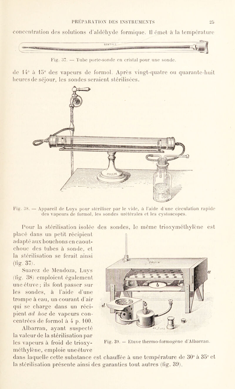 concentration des solutions d’aldéhyde formique. I] émet à la température Fig. 37. — Tube porte-sonde en cristal pour une sonde. de 14° à 15° des vapeurs de formol. Après vingt-quatre ou quarante-huit heures de séjour, les sondes seraient stérilisées. Fig. 38. — Appareil de Luys pour stériliser par le vide, à l'aide d une circulation rapide des vapeurs de formol, les sondes urétérales et les eystoscopes. Pour la stérilisation isolée des sondes, le même trioxyméthylène est placé dans un petit récipient adapté aux bouchons en caout¬ chouc des tubes à sonde, et la stérilisation se ferait ainsi (fier. 37). Suarez de Mendoza, Luvs (flg. 38) emploient également une étuve ; ils font passer sur les sondes, à l’aide d’une trompe à eau, un courant d’air qui se charge dans un réci¬ pient ad hoc de vapeurs con¬ centrées de formol à 4 p. 100. Albarran, ayant suspecté la valeur de la stérilisation par les vapeurs à froid de trioxy¬ méthylène, emploie une étuve dans laquelle cette substance est chauffée à une température de 30° à 35° et la stérilisation présente ainsi des garanties tout autres (fig. 39). Fig. 30. — Etuve thermo-formogène d'Albarran.