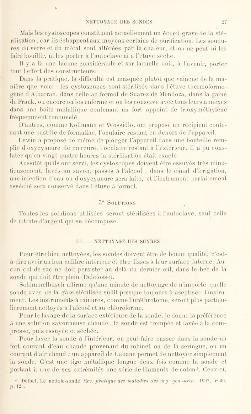 NETTOYAGE DES SONDES Mais les cystoscopes constituent actuellement un écueil grave de la sté¬ rilisation; car ils échappent aux moyens certains de purification. Les soudu¬ res du verre et du métal sont altérées par la chaleur, et on ne peut ni les faire bouillir, ni les porter à l’autoclave ni à l’étuve sèche. Il y a là une lacune considérable et sur laquelle doit, à l’avenir, porter tout l’effort des constructeurs. Dans la pratique, la difficulté est masquée plutôt que vaincue de la ma¬ nière que voici : les cystoscopes sont stérilisés dans l’étuve thermoformo- gènc d’Albarran, dans celle au formol de Suarez de Mendoza, dans la gaine de Frank, ou encore on les enferme et on les conserve avec tous leurs annexes dans une boite métallique contenant un fort appoint de trioxyméthylène fr é q u e m ment renouvelé. D’autres, comme Ivollmann et Wossidlo, ont proposé un récipient conte¬ nant une pastille de formaline, l’oculaire restant en dehors de l’appareil. Lewin a proposé de même de plonger l’appareil dans une bouteille rem¬ plie d’oxycyanure de mercure, l’oculaire restant à l’extérieur. Il a pu cons¬ tater qu’en vingt-quatre heures la stérilisation était exacte. Aussitôt qu’ils ont servi, les cystoscopes doivent être essuyés très minu¬ tieusement, lavés au savon, passés à l’alcool : dans le canal d’irrigation, une injection d’eau ou d’oxycyanure sera faite, et l’instrument parfaitement asséché sera conservé dans l'étuve à formol. 5° Solutions Toutes les solutions utilisées seront stérilisées à l’autoclave, sauf celle de nitrate d’argent qui se décompose. ID. — NETTOYAGE DES SONDES Pour être bien nettoyées, les sondes doivent être de bonne qualité, c’est- à-dire avoir un bon calibre intérieur et être lisses à leur surface interne. Au¬ cun cul-de-sac ne doit persister au delà du dernier œil, dans le bec de la sonde qui doit être plein (Delefosse). Schimmelbusch affirme qu’une minute de nettoyage de n'importe quelle sonde avec de la gaze stérilisée suffît presque toujours à aseptiser l’instru¬ ment. Les instruments à rainures, comme l’uréthrotome, seront plus particu¬ lièrement nettoyés à l’alcool et au chloroforme. Pour le lavage de la surface extérieure de la sonde, je donne la préférence à une solution savonneuse chaude ; la sonde est trempée et lavée à la com¬ presse, puis essuyée et séchée. Pour laver la sonde à l’intérieur, on peut faire passer dans la sonde un fort courant d’eau chaude provenant du robinet ou de la seringue, ou un courant d’air chaud ; un appareil de Cabane permet de nettoyer simplement la sonde. C’est une tige métallique longue deux fois comme la sonde et portant à une de ses extrémités une série de filaments de coton1. Ceux-ci, 1. Delbet. Le nettoie-sonde. Rev. pratique des maladies des org. gên.-urin., 1907, n° 20. P- 125.