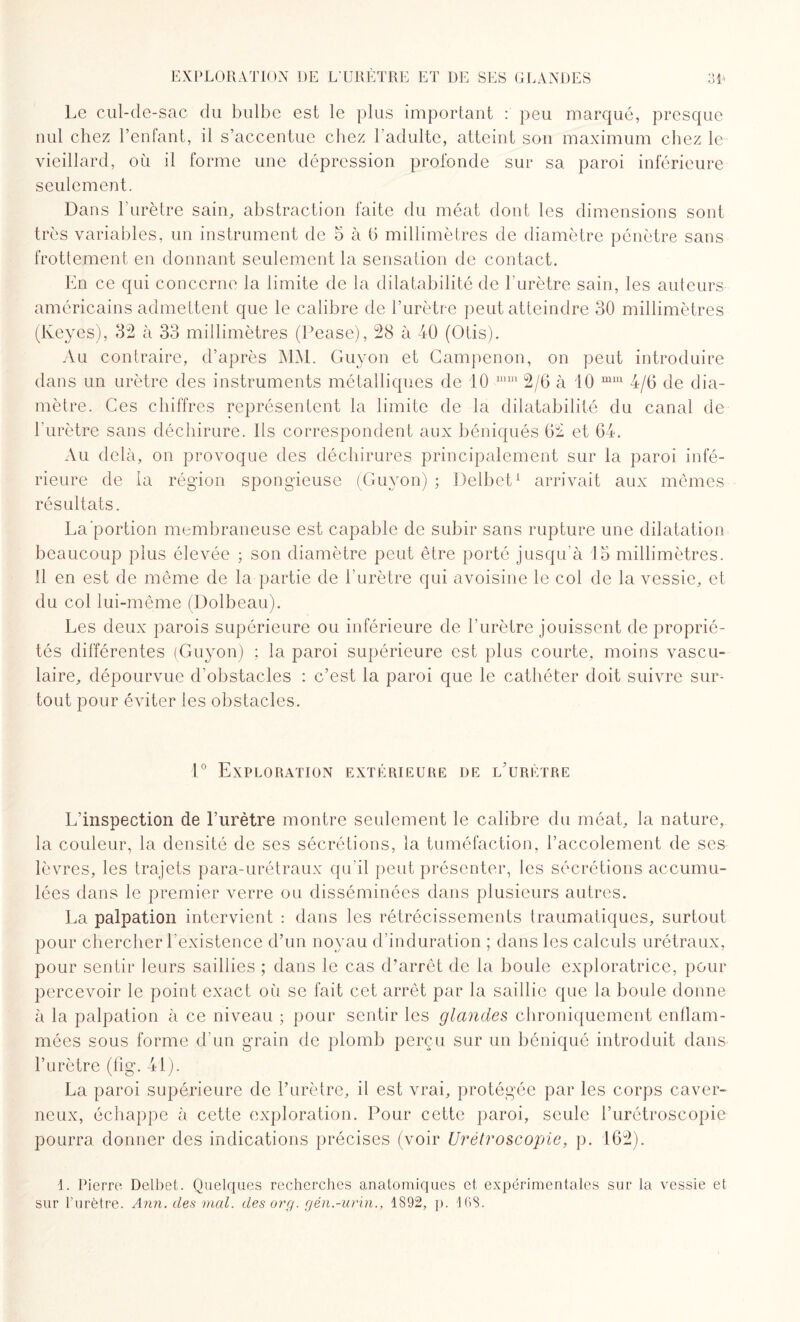 Le cul-de-sac du bulbe est le plus important : peu marqué, presque nul chez l’enfant, il s’accentue chez l'adulte, atteint son maximum chez le vieillard, ou il forme une dépression profonde sur sa paroi inférieure seulement. Dans l'urètre sain, abstraction faite du méat dont les dimensions sont très variables, un instrument de 5 à G millimètres de diamètre pénètre sans frottement en donnant seulement la sensation de contact. En ce qui concerne la limite de la dilatabilité de l’urètre sain, les auteurs américains admettent que le calibre de l’urètre peut atteindre 30 millimètres (Keyes), 32 à 33 millimètres (Pease), 28 à -40 (Otis). Au contraire, d’après MM. Guyon et Campenon, on peut introduire dans un urètre des instruments métalliques de 10 mm 2/6 à 10 mm 4/6 de dia¬ mètre. Ces chiffres représentent la limite de la dilatabilité du canal de l'urètre sans déchirure. Ils correspondent aux béniqués 62 et 64. Au delà, on provoque des déchirures principalement sur la paroi infé¬ rieure de la région spongieuse (Guyon) ; Delbet1 arrivait aux mêmes résultats. La'portion membraneuse est capable de subir sans rupture une dilatation beaucoup plus élevée ; son diamètre peut être porté jusqu'à 15 millimètres. Il en est de même de la partie de l'urètre qui avoisine le col de la vessie, et du col lui-même (Dolbeau). Les deux parois supérieure ou inférieure de l’urètre jouissent de proprié¬ tés différentes (Guyon) ; la paroi supérieure est plus courte, moins vascu¬ laire, dépourvue d'obstacles : c’est la paroi que le cathéter doit suivre sur¬ tout pour éviter les obstacles. 1° Exploration extérieure de l'urètre L’inspection de l’urètre montre seulement le calibre du méat, la nature, la couleur, la densité de ses sécrétions, la tuméfaction, l’accolement de ses lèvres, les trajets para-urétraux qu'il peut présenter, les sécrétions accumu¬ lées dans le premier verre ou disséminées dans plusieurs autres. La palpation intervient : dans les rétrécissements traumatiques, surtout pour chercher l’existence d’un noyau d’induration ; dans les calculs urétraux, pour sentir leurs saillies ; dans le cas d’arrêt de la boule exploratrice, pour percevoir le point exact où se fait cet arrêt par la saillie que la boule donne à la palpation à ce niveau ; pour sentir les glandes chroniquement enflam¬ mées sous forme d'un grain de plomb perçu sur un béniqué introduit dans l’urètre (fig. 41). La paroi supérieure de l’urètre, il est vrai, protégée par les corps caver¬ neux, échappe à cette exploration. Pour cette paroi, seule l’urétroscopie pourra donner des indications précises (voir U rétro scopie, p. 162). 1. Pierre Delbet. Quelques recherches anatomiques et expérimentales sur la vessie et sur Furètre. Ann. des mal. des org. gén.-urin., 1892, p. 1GS.