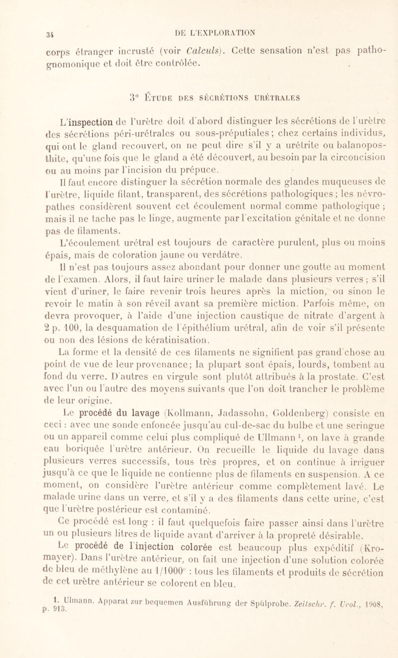 corps étranger incrusté (voir Calculs). Cette sensation n’est pas patho¬ gnomonique et doit être contrôlée. 3° Étude des sécrétions urétrales L’inspection de l’urètre doit d’abord distinguer les sécrétions de l'urètre des sécrétions péri-urétrales ou sous-préputiales; chez certains individus, qui ont le gland recouvert, on ne peut dire s’il y a urétrite ou balanopos- thite, qu’une fois que le gland a été découvert, au besoin par la circoncision ou au moins par l’incision du prépuce. Il faut encore distinguer la sécrétion normale des glandes muqueuses de l’urètre, liquide fdant, transparent, des sécrétions pathologiques; les névro¬ pathes considèrent souvent cet écoulement normal comme pathologique ; mais il ne tache pas le linge, augmente par l’excitation génitale et ne donne pas de filaments. L’écoulement urétral est toujours de caractère purulent, plus ou moins épais, mais de coloration jaune ou verdâtre. Il n’est pas toujours assez abondant pour donner une goutte au moment de l’examen. Alors, il faut faire uriner le malade dans plusieurs verres ; s’il vient d’uriner, le faire revenir trois heures après la miction, ou sinon le revoir le matin à son réveil avant sa première miction. Parfois même, on devra provoquer, à l’aide d’une injection caustique de nitrate d’argent à 2 p. 100, la desquamation de l'épithélium urétral, afin de voir s’il présente ou non des lésions de kératinisation. La forme et la densité de ces filaments ne signifient pas grand'chose au point de vue de leur provenance; la plupart sont épais, lourds, tombent au fond du verre. D'autres en virgule sont plutôt attribués à la prostate. C’est avec l’un ou l'autre des moyens suivants que l’on doit trancher le problème de leur origine. Le procédé du lavage (Kollmann, Jadassohn, Goldenberg) consiste en ceci : avec une sonde enfoncée jusqu’au cul-de-sac du bulbe et une seringue ou un appareil comme celui plus compliqué de Ullmann L on lave à grande eau boriquée 1 urètre antérieur. On recueille le liquide du lavage dans plusieurs verres successifs, tous très propres, et on continue à irriguer jusqu’à ce que le liquide ne contienne plus de filaments en suspension. A ce moment, on considère l’urètre antérieur comme complètement lavé. Le malade urine dans un verre, et s’il y a des filaments dans cette urine, c’est que 1 urètre postérieur est contaminé. Ce procédé est long : il faut quelquefois faire passer ainsi dans l’urètre un ou plusieurs litres de liquide avant d’arriver à la propreté désirable. Le procédé de 1 injection colorée est beaucoup plus expéditif (Kro- mayer). Dans l’urètre antérieur, on fait une injection d’une solution colorée de bleu de méthylène au 1/1000° : tous les filaments et produits de sécrétion de cet urètre antérieur se colorent en bleu. i. Ulmann. Apparat zur bequemen Ausführung der Spülprobe. Zeitschr. f. Urol., 1908, IP • y i o.