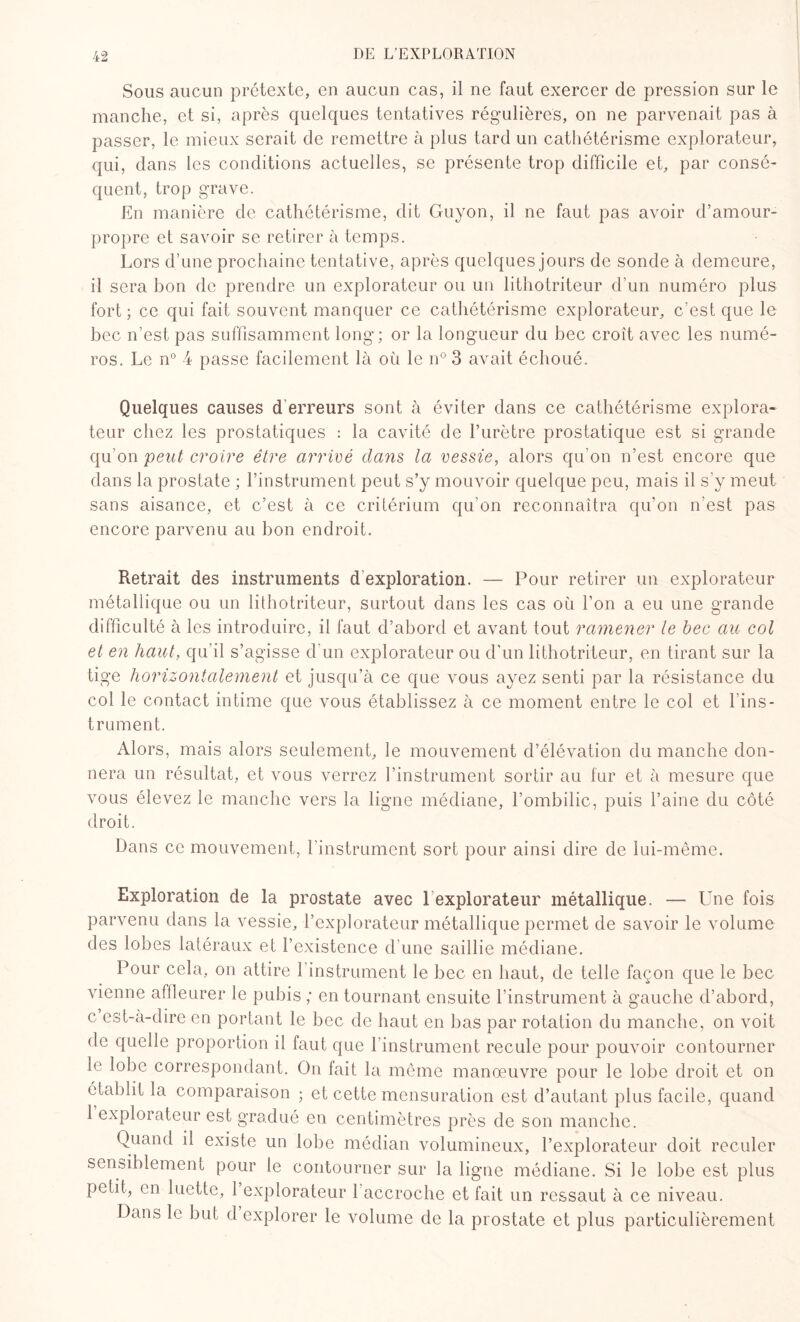 Sous aucun prétexte, en aucun cas, il ne faut exercer de pression sur le manche, et si, après quelques tentatives régulières, on ne parvenait pas à passer, le mieux serait de remettre à plus tard un cathétérisme explorateur, qui, dans les conditions actuelles, se présente trop difficile et, par consé¬ quent, trop grave. En manière de cathétérisme, dit Guyon, il ne faut pas avoir d’amour- propre et savoir se retirer à temps. Lors d’une prochaine tentative, après quelques jours de sonde à demeure, il sera bon de prendre un explorateur ou un lithotriteur d’un numéro plus fort; ce qui fait souvent manquer ce cathétérisme explorateur, c’est que le bec n’est pas suffisamment long; or la longueur du bec croît avec les numé¬ ros. Le n° 4 passe facilement là où le n° 3 avait échoué. Quelques causes d erreurs sont à éviter dans ce cathétérisme explora¬ teur chez les prostatiques : la cavité de l’urètre prostatique est si grande qu’on peut croire être arrivé dans la vessie, alors qu’on n’est encore que dans la prostate ; l’instrument peut s’y mouvoir quelque peu, mais il s’y meut sans aisance, et c’est à ce critérium qu’on reconnaîtra qu’on n’est pas encore parvenu au bon endroit. Retrait des instruments d exploration. — Pour retirer un explorateur métallique ou un lithotriteur, surtout dans les cas où l’on a eu une grande difficulté à les introduire, il faut d’abord et avant tout ramener le bec au col et en haut, qu’il s’agisse d’un explorateur ou d’un lithotriteur, en tirant sur la tige horizontalement et jusqu’à ce que vous ayez senti par la résistance du col le contact intime que vous établissez à ce moment entre le col et l'ins¬ trument. Alors, mais alors seulement, le mouvement d’élévation du manche don¬ nera un résultat, et vous verrez l’instrument sortir au fur et à mesure que vous élevez le manche vers la ligne médiane, l’ombilic, puis l’aine du côté droit. Dans ce mouvement, l’instrument sort pour ainsi dire de lui-même. Exploration de la prostate avec 1 explorateur métallique. — Une fois parvenu dans la vessie, l’explorateur métallique permet de savoir le volume des lobes latéraux et l’existence d’une saillie médiane. Pour cela, on attire 1 instrument le bec en haut, de telle façon que le bec vienne affleurer le pubis ; en tournant ensuite l’instrument à gauche d’abord, c est-à-dire en portant le bec de haut en bas par rotation du manche, on voit de quelle proportion il faut que l’instrument recule pour pouvoir contourner le lobe correspondant. On fait la même manœuvre pour le lobe droit et on établit la comparaison ; et cette mensuration est d’autant plus facile, quand 1 explorateur est gradué en centimètres près de son manche. Quand il existe un lobe médian volumineux, l’explorateur doit reculer sensiblement pour le contourner sur la ligne médiane. Si le lobe est plus petit, en luette, 1 explorateur 1 accroche et fait un ressaut à ce niveau. Dans le but d explorer le volume de la prostate et plus particulièrement