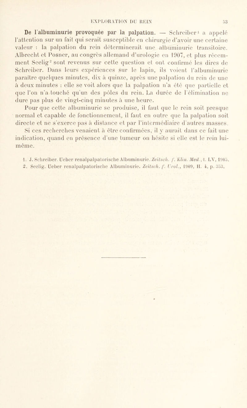 De l’albuminurie provoquée par la palpation. — Schreiber* a appelé l’attention sur un fait qui serait susceptible en chirurgie d’avoir une certaine valeur : la palpation du rein déterminerait une albuminurie transitoire. Albrecht et Posner, au congrès allemand d’urologie en 1907, et plus récem¬ ment Seelig'1 2 sont revenus sur cette question et ont confirmé les dires de Schreiber. Dans leurs expériences sur le lapin, ils voient l’albuminurie paraître quelques minutes, dix à quinze, après une palpation du rein de une à deux minutes : elle se voit alors que la palpation n’a été que partielle et que l’on n’a touché qu'un des pôles du rein. La durée de 1 élimination ne dure pas plus de vingt-cinq minutes à une heure. Pour que cette albuminurie se produise, il faut que le rein soit presque normal et capable de fonctionnement, il faut en outre que la palpation soit directe et ne s’exerce pas à distance et par l’intermédiaire d’autres masses. Si ces recherches venaient à être confirmées, il y aurait dans ce fait une indication, quand en présence d’une tumeur on hésite si elle est le rein lui- même. 1. J. Schreiber. Ueber renalpalpatorische Albuminurie. Zeitsch. f. Klin. Med., t. LY, 1905. 2. Seelig. Ueber renalpalpatorische Albuminurie. Zeitsch. f. K roi., 1909, H. 4, p. 353.