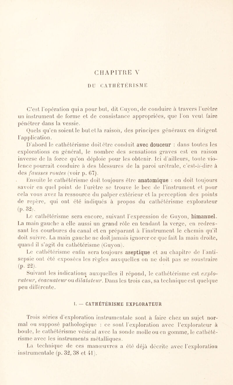 CHAPITRE Y DU CATHÉTÉRISME C’est l’opération quia pour but, dit Guyon, de conduire à travers l’urètre un instrument de forme et de consistance appropriées, que l'on veut faire pénétrer dans la vessie. Quels qu’en soient le butetla raison, des principes généraux en dirigent l’application. D’abord le cathétérisme doit être conduit avec douceur : dans toutes les explorations en général, le nombre des sensations graves est en raison inverse de la force qu’on déploie pour les obtenir. Ici d’ailleurs, toute vio¬ lence pourrait conduire à des blessures de la paroi urétrale, c’est-à-dire à des fausses routes (voir p. 67). Ensuite le cathétérisme doit toujours être anatomique : on doit toujours savoir en quel point de l’urètre se trouve le bec de l’instrument et pour cela vous avez la ressource du palper extérieur et la perception des points de repère, qui ont été indiqués à propos du cathétérisme explorateur (P-32;. Le cathétérisme sera encore, suivant l’expression de Guyon, bimanueL La main gauche a elle aussi un grand rôle en tendant la verge, en redres¬ sant les courbures du canal et en préparant à l’instrument le chemin qu'il doit suivre. La main gauche ne doit jamais ignorer ce que fait la main droite, quand il s’agit du cathétérisme (Guyon). Le cathétérisme enfin sera toujours aseptique et au chapitre de l'anti¬ sepsie ont été exposées les règles auxquelles on ne doit pas se soustraire (p. 22). _ • Suivant les indications auxquelles il répond, le cathétérisme est explo- valeur, évacuateur ou dilatateur. Dans les trois cas, sa technique est quelque peu différente. I. — CATHÉTÉRISME EXPLORATEUR Trois séries d’exploration instrumentale sont à faire chez un sujet nor¬ mal ou supposé pathologique : ce sont l’exploration avec l’explorateur à boule, le cathétérisme vésical avec la sonde molle ou en gomme, le cathété¬ risme avec les instruments métalliques. La technique de ces manœuvres a été déjà décrite avec l’exploration instrumentale (p. 32, 38 et 41).