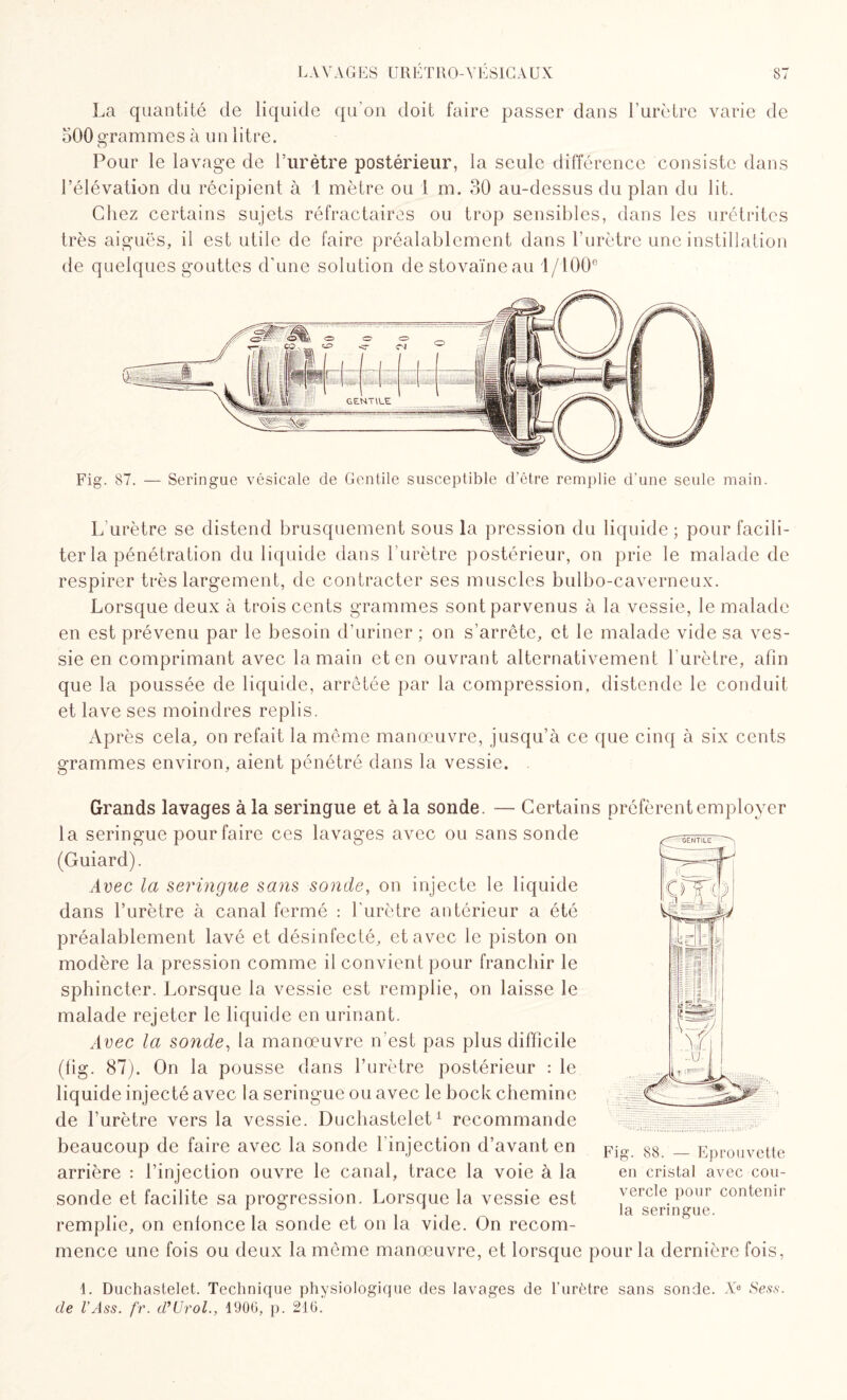 La quantité de liquide qu'on doit faire passer dans l’urètre varie de oOO grammes à un litre. O Pour le lavage de l’urètre postérieur, la seule différence consiste dans l’élévation du récipient à 1 mètre ou 1 m. 30 au-dessus du plan du lit. Chez certains sujets réfractaires ou trop sensibles, dans les urétrites très aiguës, il est utile de faire préalablement dans l’urètre une instillation de quelques gouttes d’une solution destovaïneau 1/100° Fig. 87. — Seringue vésicale de Gentile susceptible d’être remplie d'une seule main. L urètre se distend brusquement sous la pression du liquide ; pour facili¬ ter la pénétration du liquide dans l’urètre postérieur, on prie le malade de respirer très largement, de contracter ses muscles bulbo-caverneux. Lorsque deux à trois cents grammes sont parvenus à la vessie, le malade en est prévenu par le besoin d’uriner ; on s’arrête, et le malade vide sa ves¬ sie en comprimant avec la main et en ouvrant alternativement l’urètre, afin que la poussée de liquide, arrêtée par la compression, distende le conduit et lave ses moindres replis. Après cela, on refait la même manœuvre, jusqu’à ce que cinq à six cents grammes environ, aient pénétré dans la vessie. Grands lavages à la seringue et à la sonde. — Certains préfèrent employer la seringue pour faire ces lavages avec ou sans sonde (Guiard). Avec la seringue sans sonde, on injecte le liquide dans l’urètre à canal fermé : l'urètre antérieur a été préalablement lavé et désinfecté, et avec le piston on modère la pression comme il convient pour franchir le sphincter. Lorsque la vessie est remplie, on laisse le malade rejeter le liquide en urinant. Avec la sonde, la manœuvre n’est pas plus difficile (fig. 87). On la pousse dans l’urètre postérieur : le liquide injecté avec la seringue ou avec le bock chemine de l’urètre vers la vessie. Duchastelet1 recommande beaucoup de faire avec la sonde l'injection d’avant en arrière : l’injection ouvre le canal, trace la voie à la sonde et facilite sa progression. Lorsque la vessie est remplie, on enfonce la sonde et on la vide. On recom¬ mence une fois ou deux la même manœuvre, et lorsque pour la dernière fois, 1. Duchastelet. Technique physiologique des lavages de l’urètre sans sonde. Xe Sess. cle VAss. fr. d’Urol., 1906, p. 216. Fig. 88. Eprouvette en cristal avec cou¬ vercle pour contenir la seringue.