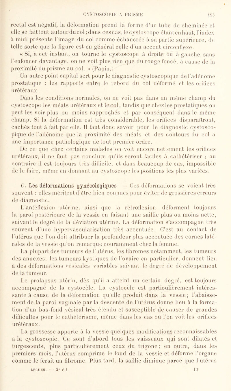 rectal est négatif, la déformation prend la forme d’un tube de cheminée et elle se fait tout autour du col; dans ces cas, lecystoscope étant en haut, l’index à midi présente l image du col comme échancrée à sa partie supérieure, de telle sorte que la figure est en général celle d’un accent circonflexe. « Si, à cet instant, on tourne le cystoscope à droite ou à gauche sans l’enfoncer davantage, on ne voit plus rien que du rouge foncé, à cause de la proximité du prisme au col. » (Papin.) Un autre point capital sert pour le diagnostic cystoscopiquc de l’adénome prostatique : les rapports entre le rebord du col déformé et les orifices urétéraux. Dans les conditions normales, on 11e voit pas dans un même champ du cystoscope les méats urétéraux et le col; tandis que chez les prostatiques on peut les voir plus ou moins rapprochés et par conséquent dans le même champ. Si la déformation est très considérable, les orifices disparaîtront, cachés tout à fait par elle. Il faut donc savoir pour le diagnostic cystosco- pique de l'adénome que la proximité des méats et des contours du col a une importance pathologique de tout premier ordre. De ce que chez certains malades on voit encore nettement les orifices urétéraux, il ne faut pas conclure qu’ils seront faciles à cathétériser ; au contraire il est toujours très difficile, et dans beaucoup de cas, impossible de le faire, même en donnant au cystoscope les positions les plus variées. C. Les déformations gynécologiques. — Ces déformations se voient très souvent : elles méritent d’être bien connues pour éviter de grossières erreurs de diagnostic. L’antéflexion utérine, ainsi que la rétroflexion, déforment toujours la paroi postérieure de la vessie en faisant une saillie plus ou moins nette, suivant le degré de la déviation utérine. La déformation s’accompagne très souvent d’une hypervascularisation très accentuée. C’est au contact de 1 utérus que l’on doit attribuer la profondeur plus accentuée des cornes laté¬ rales de la vessie qu’011 remarque couramment chez la femme. La plupart des tumeurs de l'utérus, les fibromes notamment, les tumeurs des annexes, les tumeurs kystiques de l’ovaire en particulier, donnent lieu à des déformations vésicales variables suivant le degré de développement de la tumeur. Le prolapsus utérin, dès qu’il a atteint un certain degré, est toujours accompagné de la cystocèle. La cystocèle est particulièrement intéres¬ sante à cause de la déformation qu’elle produit dans la vessie; l'abaisse¬ ment de la paroi vaginale par la descente de l’utérus donne lieu à la forma¬ tion d’un bas-fond vésical très étendu et susceptible de causer de grandes difficultés pour le cathétérisme, même dans les cas où l’on voit les orifices urétéraux. La grossesse apporte à la vessie quelques modifications reconnaissables à la cystoscopie. Ce sont d’abord tous les vaisseaux qui sont dilatés et turgescents, plus particulièrement ceux du trigone ; en outre, dans les premiers mois, l’utérus comprime le fond de la vessie et déforme l’organe comme le ferait un fibrome. Plus tard, la saillie diminue parce que l'utérus LF.GUEU. — 2e éd. 13