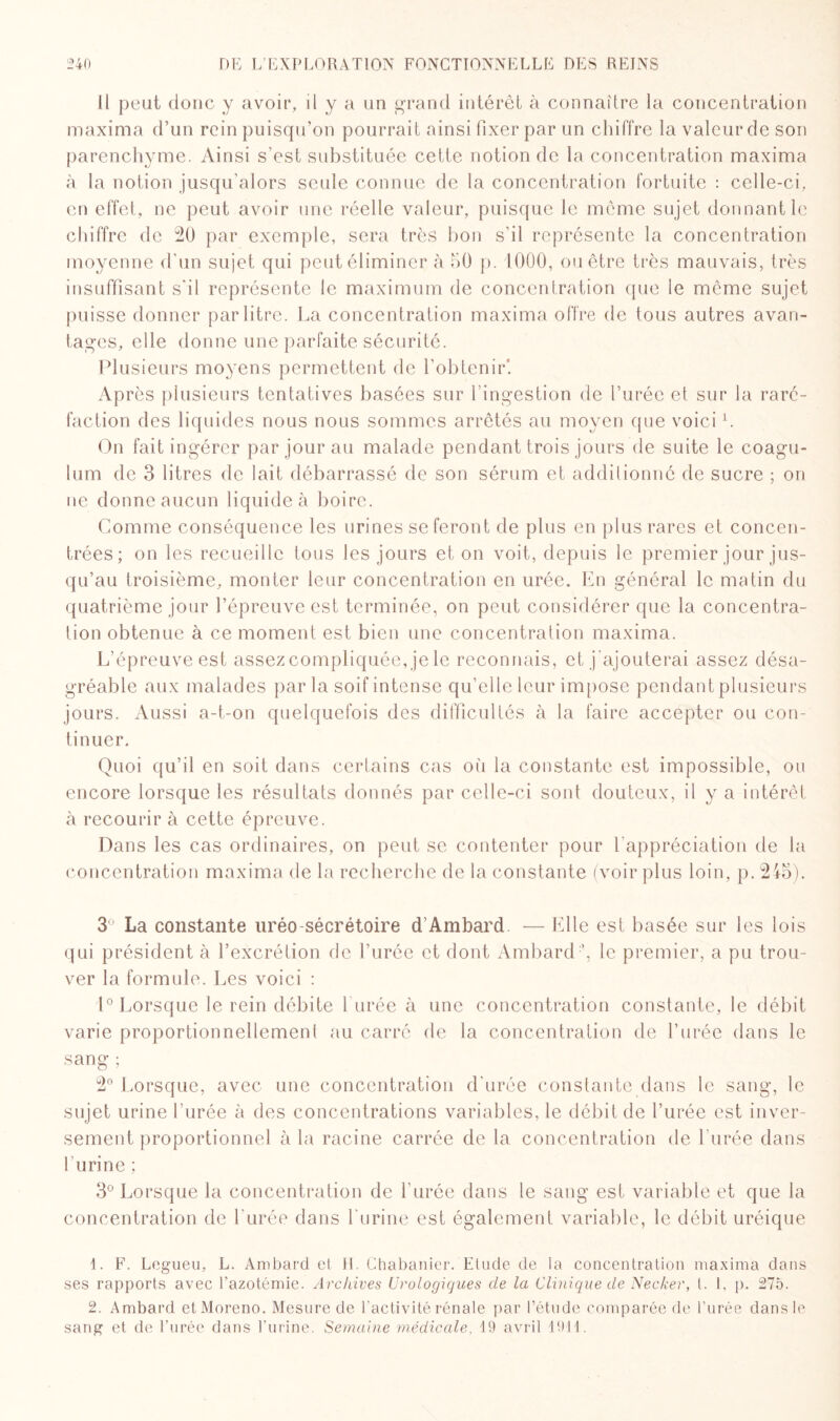 Il peut donc y avoir, il y a un grand intérêt à connaître la concentration maxima d’un rein puisqu’on pourrait ainsi fixer par un chiffre la valeur de son parenchyme. Ainsi s’est substituée cette notion de la concentration maxima à la notion jusqu’alors seule connue de la concentration fortuite : celle-ci, en effet, ne peut avoir une réelle valeur, puisque le même sujet donnant le chiffre de 20 par exemple, sera très bon s’il représente la concentration moyenne d'un sujet qui peut éliminer à 50 p. 1000, ou être très mauvais, très insuffisant s'il représente le maximum de concentration que le même sujet puisse donner par litre. La concentration maxima offre de tous autres avan¬ tages, elle donne une parfaite sécurité. Plusieurs moyens permettent de l’obtenir*. Après plusieurs tentatives basées sur l’ingestion de l’urée et sur la raré¬ faction des liquides nous nous sommes arrêtés au moyen que voici L On fait ingérer par jour au malade pendant trois jours de suite le coagu- lum de 3 litres de lait débarrassé de son sérum et additionné de sucre ; on ne donne aucun liquide à boire. Gomme conséquence les urines se feront de plus en plus rares et concen¬ trées; on les recueille tous les jours et on voit, depuis le premier jour jus¬ qu’au troisième, monter leur concentration en urée. En général le matin du quatrième jour l’épreuve est terminée, on peut considérer que la concentra¬ tion obtenue à ce moment est bien une concentration maxima. L’épreuve est assez compliquée, je le reconnais, et j’ajouterai assez désa¬ gréable aux malades parla soif intense qu’elle leur impose pendant plusieurs jours. Aussi a-t-on quelquefois des difficultés à la faire accepter ou con¬ tinuer. Quoi qu’il en soit dans certains cas où la constante est impossible, ou encore lorsque les résultats donnés par celle-ci sont douteux, il y a intérêt à recourir à cette épreuve. Dans les cas ordinaires, on peut se contenter pour l’appréciation de la concentration maxima de la recherche de la constante (voir plus loin, p. 245). 3 La constante uréo-sécrétoire d’Ambard — Elle est basée sur les lois qui président à l’excrétion de l’urée et dont Ambard y le premier, a pu trou¬ ver la formule. Les voici : 1° Lorsque le rein débite l'urée à une concentration constante, le débit varie proportionnellement au carré de la concentration de l’urée dans le sang ; 2° Lorsque, avec une concentration d’urée constante clans le sang, le sujet urine l’urée à des concentrations variables, le débit de l’urée est inver¬ sement proportionnel à la racine carrée de la concentration de l'urée dans l’urine ; 3° Lorsque la concentration de l’urée dans le sang est variable et que la concentration de l’urée dans l’urine est également variable, le débit uréique 1. F. Legueu, L. Ambard et H. Chabanier. Etude de la concentration maxima dans ses rapports avec l’azotémie. Archives Urologiques de la Clinique de Necker, l. 1, p. 275. 2. Ambard etMoreno. Mesure de l’activité rénale par l’étude comparée de l’urée dans le sang et de l’urée dans l’urine. Semaine médicale, 19 avril 1914.