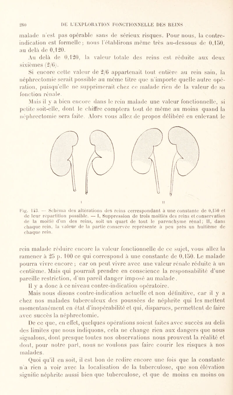 26U DE L’EXPLORATION FONCTIONNELLE REINS malade n’est pas opérable sans de sérieux risques. Pour nous, la contre- indication est formelle; nous l’établirons même très au-dessous de 0,150, au delà de 0,120. Au delà de 0,120, la valeur totale des reins est réduite aux deux sixièmes (2/0). Si encore cette valeur de 2/0 appartenait tout entière au rein sain, la néphrectomie serait possible au même titre que n’importe quelle autre opé¬ ration, puisqu’elle ne supprimerait chez ce malade rien de la valeur de sa fonction rénale. Mais il v a bien encore dans le rein malade une valeur fonctionnelle, si petite soit-elle, dont le chiffre comptera tout de même au moins quand la néphrectomie sera faite. Alors vous allez de propos délibéré en enlevant le i ii Fi^\ 143. — Schéma des altérations des reins correspondant à une constante de Û,io0 et de leur répartition possible. — 1, Suppression de trois moitiés des reins et conservation de la moitié d’un des reins, soit un quart de tout le parenchyme rénal; II, dans chaque rein, la valeur de la partie conservée représente h peu près un huitième de chaque rein. rein malade réduire encore la valeur fonctionnelle de ce sujet, vous allez la ramener à 25 p. 100 ce qui correspond à une constante de 0,150. Le malade pourra vivre encore ; car on peut vivre avec une valeur rénale réduite à un centième. Mais qui pourrait prendre en conscience la responsabilité d’une pareille restriction, d’un pareil danger imposé au malade. Il y a donc à ce niveau contre-indication opératoire. Mais nous disons contre-indication actuelle et non définitive, car il y a chez nos malades tuberculeux des poussées de néphrite qui les mettent momentanément en état d’inopérabilité et qui, disparues, permettent de faire avec succès la néphrectomie. De ce que, en effet, quelques opérations soient faites avec succès au delà des limites que nous indiquons, cela ne change rien aux dangers que nous signalons, dont presque toutes nos observations nous prouvent la réalité et dont, pour notre part, nous ne voulons pas faire courir les risques à nos malades. Quoi qu’il en soit, il est bon de redire encore une fois que la constante n'a rien a voir avec la localisation de la tuberculose, que son élévation signifie néphrite aussi bien que tuberculose, et que de moins en moins on