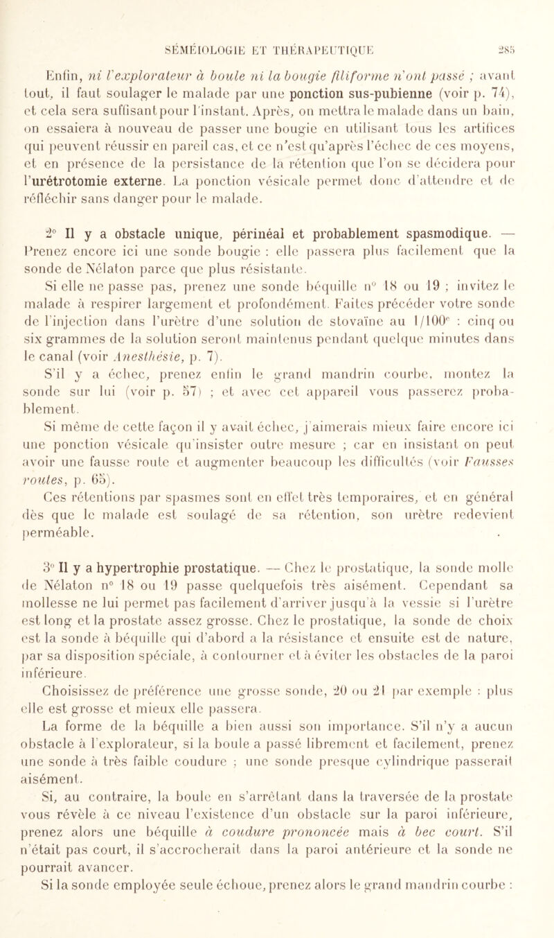 Enfin, ni Vexplorateur à boule ni la bougie filiforme n'ont passé ; avant tout, il faut soulager le malade par une ponction sus-pubienne (voir p. 74), et cela sera suffisant pour l'instant. Après, on mettra le malade dans un bain, on essaiera à nouveau de passer une bougie en utilisant tous les artifices qui peuvent réussir en pareil cas, et ce n'est qu’après l’échec de ces moyens, et en présence de la persistance de la rétention que l’on se décidera pour l’urétrotomie externe. La ponction vésicale permet donc d’attendre et de réfléchir sans danger pour le malade. :2° Il y a obstacle unique, périnéal et probablement spasmodique. — Prenez encore ici une sonde bougie : elle passera plus facilement que la sonde de Nélaton parce que plus résistante. Si elle ne passe pas, prenez une sonde béquille n° 18 ou 19 ; invitez le malade à respirer largement et profondément. Faites précéder votre sonde de 1 injection dans l’urètre d’une solution de stovaïne au l/100e : cinq ou six grammes de la solution seront maintenus pendant quelque minutes dans le canal (voir Anesthésie, p. 7). S’il y a échec, prenez enfin le grand mandrin courbe, montez la sonde sur lui (voir p. 57) ; et avec cet appareil vous passerez proba¬ blement. Si même de cette façon il y avait échec, j aimerais mieux faire encore ici une ponction vésicale qu’insister outre mesure ; car en insistant on peut avoir une fausse route et augmenter beaucoup les difficultés (voir Fausses routes, p. 65). Ces rétentions par spasmes sont en effet très temporaires, et en général dès que le malade est soulagé de sa rétention, son urètre redevient perméable. 3° Il y a hypertrophie prostatique. — Chez le prostatique, la sonde molle de Nélaton n° 18 ou 19 passe quelquefois très aisément. Cependant sa mollesse ne lui permet pas facilement d’arriver jusqu’à la vessie si l’urètre est long et la prostate assez grosse. Chez le prostatique, la sonde de choix- est la sonde à béquille qui d’abord a la résistance et ensuite est de nature, par sa disposition spéciale, à contourner et à éviter les obstacles de la paroi inférieure. Choisissez de préférence une grosse sonde, ^0 ou 3! par exemple : plus elle est grosse et mieux elle passera. La forme de la béquille a bien aussi son importance. S’il n’y a aucun obstacle à l’explorateur, si la boule a passé librement et facilement, prenez une sonde à très faible coudure ; une sonde presque cylindrique passerai! aisément. Si, au contraire, la boule en s’arrêtant dans la traversée de la prostate vous révèle à ce niveau l’existence d’un obstacle sur la paroi inférieure, prenez alors une béquille ci coudure prononcée mais à bec court. S’il n’était pas court, il s’accrocherait dans la paroi antérieure et la sonde ne pourrait avancer. Si la sonde employée seule échoue, prenez alors le grand mandrin courbe :