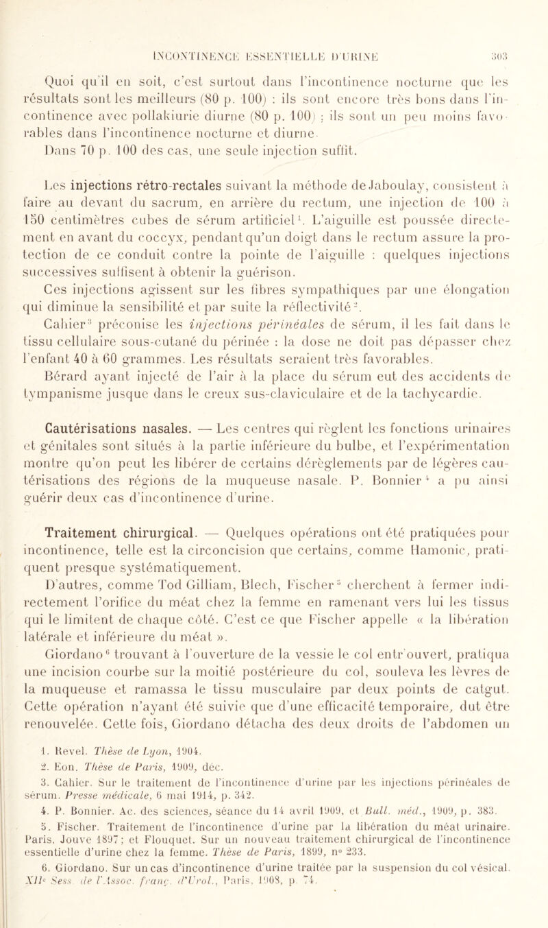 Quoi qu’il en soit, c’est surtout dans l’incontinence nocturne que les résultats sont les meilleurs (80 p. 100) : ils sont encore très bons dans l’in¬ continence avec pollakiurie diurne (80 p. 100) : ils sont un peu moins favo¬ rables dans l’incontinence nocturne et diurne. Dans 70 p. 100 des cas, une seule injection suffit. Les injections rétro-rectales suivant la méthode de.Jaboulay, consistent à faire au devant du sacrum, en arrière du rectum, une injection de 100 à 150 centimètres cubes de sérum artificiel1. L’aiguille est poussée directe¬ ment en avant du coccyx, pendant qu’un doigt dans le rectum assure la pro¬ tection de ce conduit contre la pointe de l’aiguille : quelques injections successives suflisent à obtenir la guérison. Ces injections agissent sur les libres sympathiques par une élongation qui diminue la sensibilité et par suite la réflectivité2. Cahier3 préconise les injections périnéales de sérum, il les fait dans le tissu cellulaire sous-cutané du périnée : la dose ne doit pas dépasser chez l’enfant 40 à (30 grammes. Les résultats seraient très favorables. Bérard ayant injecté de l’air à la place du sérum eut des accidents de tympanisme jusque dans le creux sus-claviculaire et de la tachycardie. Cautérisations nasales. — Les centres qui règlent les fonctions urinaires et génitales sont situés à la partie inférieure du bulbe, et l’expérimentation montre qu’on peut les libérer de certains dérèglements par de légères cau¬ térisations des régions de la muqueuse nasale. P. Bonnier4 5 a pu ainsi guérir deux cas d’incontinence d’urine. Traitement chirurgical. — Quelques opérations ont été pratiquées pour incontinence, telle est la circoncision que certains, comme Hamonic, prati¬ quent presque systématiquement. D’autres, comme Tod Gilliam, Blech, Fischer8 cherchent à fermer indi¬ rectement l’orifice du méat chez la femme en ramenant vers lui les tissus qui le limitent de chaque côté. C’est ce que Fischer appelle « la libération latérale et inférieure du méat ». Giordano6 * trouvant à l’ouverture de la vessie le col entr ouvert, pratiqua une incision courbe sur la moitié postérieure du col, souleva les lèvres de la muqueuse et ramassa le tissu musculaire par deux points de catgut. Cette opération n’ayant été suivie que d’une efficacité temporaire, dut être renouvelée. Cette fois, Giordano détacha des deux droits de l’abdomen un 1. Revel. Thèse de Lyon, 1904. 2. Eon. Thèse de Paris, 1909, déc. 3. Cahier. Sur le traitement de l’incontinence d’urine par les injections périnéales de sérum. Presse médicale, 6 mai 1914, p. 342. 4. P. Bonnier. Ac. des sciences, séance du 14 avril 1909, et Bull, méd., 1909, p. 383. 5. Fischer. Traitement de l’incontinence d’urine par la libération du méat urinaire. Paris, Jouve 1897; et Flouquet. Sur un nouveau traitement chirurgical de l’incontinence essentielle d’urine chez la femme. Thèse de Paris, 1899, n° 233. 6. Giordano. Sur un cas d’incontinence d’urine traitée par la suspension du col vésical. Xll° Sess. de l'Assoc. franc. d'UrolParis. 1908, p. 74.