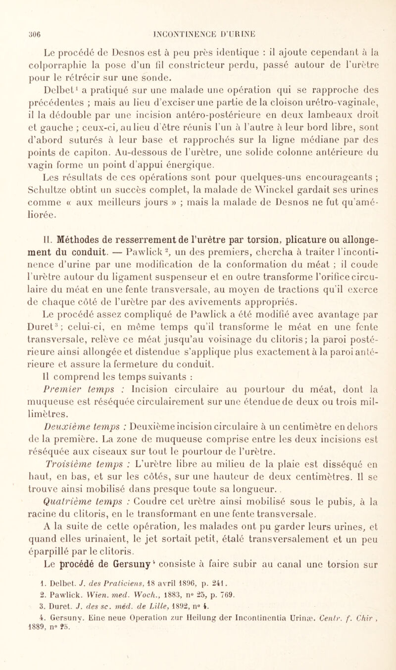 Le procédé de Desnos est à peu près identique : il ajoute cependant à la colporraphie la pose d’un fil constricteur perdu, passé autour de l’urètre pour le rétrécir sur une sonde. Delbet1 a pratiqué sur une malade une opération qui se rapproche des précédentes ; mais au lieu d’exciser une partie de la cloison urétro-vaginale, il la dédouble par une incision antéro-postérieure en deux lambeaux droit et gauche ; ceux-ci, au lieu d'être réunis l’un à l’autre à leur bord libre, sont d’abord suturés à leur base et rapprochés sur la ligne médiane par des points de capiton. Au-dessous de l’urètre, une solide colonne antérieure du vagin forme un point d’appui énergique. Les résultats de ces opérations sont pour quelques-uns encourageants ; Schultze obtint un succès complet, la malade de Winckel gardait ses urines comme « aux meilleurs jours » ; mais la malade de Desnos ne fut qu’amé¬ liorée. IL Méthodes de resserrement de l’urètre par torsion, plicature ou allonge¬ ment du conduit. — Pawlick 2, un des premiers, chercha à traiter l’inconti¬ nence d’urine par une modification de la conformation du méat ; il coude l’urètre autour du ligament suspenseur et en outre transforme l’orifice circu¬ laire du méat en une fente transversale, au moyen de tractions qu’il exerce de chaque côté de l’urètre par des avivements appropriés. Le procédé assez compliqué de Pawlick a été modifié avec avantage par Duret3; celui-ci, en même temps qu’il transforme le méat en une fente transversale, relève ce méat jusqu’au voisinage du clitoris; la paroi posté¬ rieure ainsi allongée et distendue s’applique plus exactement à la paroi anté¬ rieure et assure la fermeture du conduit. Il comprend les temps suivants : Premier temps : Incision circulaire au pourtour du méat, dont la muqueuse est réséquée circulairement sur une étendue de deux ou trois mil¬ limètres. Deuxième temps : Deuxième incision circulaire à un centimètre en dehors de la première. La zone de muqueuse comprise entre les deux incisions est réséquée aux ciseaux sur tout le pourtour de l’urètre. Troisième temps : L’urètre libre au milieu de la plaie est disséqué en haut, en bas, et sur les côtés, sur une hauteur de deux centimètres. 11 se trouve ainsi mobilisé dans presque toute sa longueur. . Quatrième temps : Coudre cet urètre ainsi mobilisé sous le pubis, à la racine du clitoris, en le transformant en une fente transversale. A la suite de cette opération, les malades ont pu garder leurs urines, et quand elles urinaient, le jet sortait petit, étalé transversalement et un peu éparpillé par le clitoris. Le procédé de Gersuny* consiste à faire subir au canal une torsion sur 1. Delbet. J. des Praticiens, 18 avril 1896, p. 241. 2. Pawlick. Wien. med. Woch., 1883, n° 25, p. 769. 3. Duret. J. des sc. méd. de Lille, 1892, n° 4. 4. Gersunv. Eine neue Operation zur Heilung der Incontinentia Urinæ. Centr. f. Chir , 1889, n° ?5.