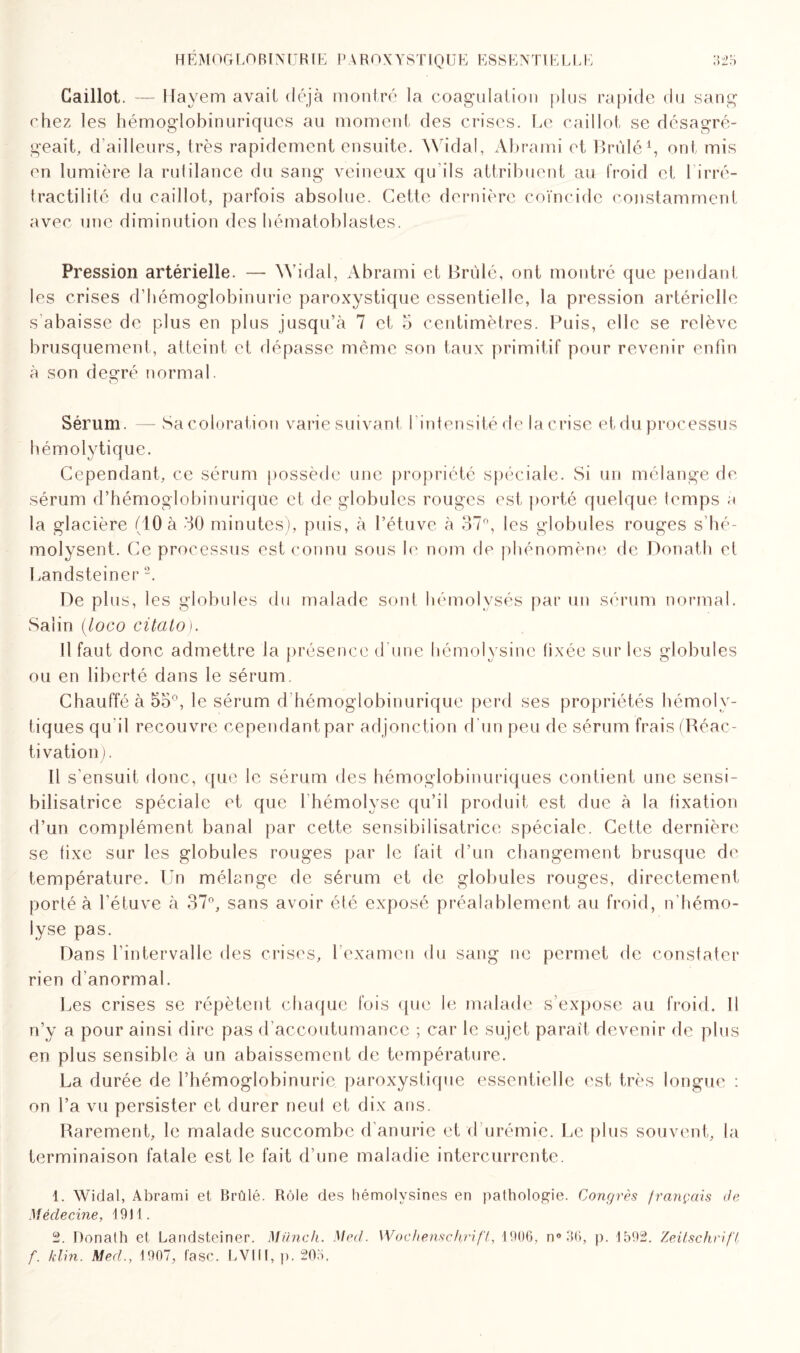 HEMOGLOBINURIE PART) X Y ST 10 ü E ESSEN TI E LEE Caillot. — Hayem avait déjà montré la coagulation plus rapide du sang chez les hémoglobinuriqucs au moment des crises. Le caillot se désagré¬ geait, d’ailleurs, très rapidement ensuite. Widal, Abrami et Brûlé1, ont mis en lumière la rulilance du sang veineux qu'ils attribuent au froid et l irré- tractilité du caillot, parfois absolue. Cette dernière coïncide constamment avec une diminution des hématoblastes. Pression artérielle. —- Widal, Abrami et Brûlé, ont montré que pendant les crises d’hémoglobinurie paroxystique essentielle, la pression artérielle s abaisse de plus en plus jusqu’à 7 et 5 centimètres. Puis, elle se relève brusquement, atteint et dépasse même son taux primitif pour revenir enfin à son degré normal. Sérum. — Sa coloration varie suivant l intensitéde la crise et du processus hémolytique. Cependant, ce sérum possède une propriété spéciale. Si un mélange de sérum d’hémoglobinurique et de globules rouges est porté quelque temps a la glacière (10 à 30 minutes), puis, à l’étuve à 37°, les globules rouges s’hé- molysent. Ce processus est connu sous le nom de phénomène de Donath et Landsteiner2. De plus, les globules du malade sont hémolvsés par un sérum normal. Salin (ioco citato). Il faut donc admettre la présence d'une hémolysine fixée sur les globules ou en liberté dans le sérum. Chauffé à 5o°, le sérum d'hémoglobinurique perd ses propriétés hémoly¬ tiques qu il recouvre cependant par adjonction d'un peu de sérum frais (Réac¬ tivation). Il s'ensuit donc, que le sérum des hémoglobinuriques contient une sensi¬ bilisatrice spéciale et que 1hémolyse qu’il produit est due à la fixation d’un complément banal par cette sensibilisatrice spéciale. Cette dernière se fixe sur les globules rouges par le fait d’un changement brusque de température. Un mélange de sérum et de globules rouges, directement porté à l’étuve à 37°, sans avoir été exposé préalablement au froid, n’hémo- lyse pas. Dans l’intervalle des crises, l’examen du sang ne permet de constater rien d anormal. Les crises se répètent chaque fois que le malade s’expose au froid. Il n’y a pour ainsi dire pas d’accoutumance ; car le sujet paraît devenir de plus en plus sensible à un abaissement de température. La durée de rhémoglobinurie paroxystique essentielle est très longue : on l’a vu persister et durer neuf et dix ans. Rarement, le malade succombe d’anurie et d urémie. Le plus souvent, la terminaison fatale est le fait d’une maladie intercurrente. 1. Widal, Abrami et Brûlé. Rôle des hémolysines en pathologie. Congrès français de Médecine, 1911. 2. Donath et Landsteiner. Münch. Med. Wochenschrift, 1906, n°36, p. 1592. Zeitschrift, f. klin. Med., 1907, fasc. LV1II, p. 205.