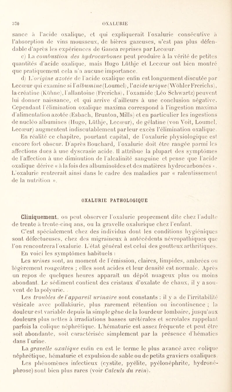 sauce à l’acide oxalique, et qui expliquerait l’oxalurie consécutive à l’absorption de vins mousseux, de bières gazeuses, n’est pas plus défen¬ dable d’après les expériences de Ganea reprises parLecœur. c) La combustion des hydrocarbones peut produire à la vérité de petites quantités d’acide oxalique, mais Hugo Lüthje et Lecœur ont bien montré que pratiquement cela n’a aucune importance. d) \d origine azotée de l’acide oxalique enfin est longuement discutée par Lecœur qui examine si V albumine (LoximeX), V acide urique (Wohler Frerichs), lacréatine (Kühne), l allantoine (Frerichs), l’oxamide ^Léo Schwartz) peuvent lui donner naissance, et qui arrive d’ailleurs à une conclusion négative. Cependant l’élimination oxalique maxima correspond à l’ingestion maxima d’alimentation azotée (Esbach, Brunton, Mills) et en particulier les ingestions de nucléo albumines (Hugo, Lüthje, Lecœur), de gélatine (von Voit, Loumel, Lecœur) augmentent indiscutablement par leur excès l’élimination oxalique. En réalité ce chapitre, pourtant capital, de l’oxalurie physiologique est encore fort obscur. D'après Bouchard, l’oxalurie doit être rangée parmi les affections dues à une dyscrasie acide, il attribue la plupart des symptômes de l’affection à une diminution de l’alcalinité sanguine et pense que l’acide oxalique dérive « à la fois des albuminoïdes et des matières hydrocarbonées ». L’oxalurie rentrerait ainsi dans le cadre des maladies par « ralentissement de la nutrition ». OXALURIE PATHOLOGIQUE Cliniquement, on peut observer l’oxalurie proprement dite chez l’adulte de trente à trente-cinq ans, ou la gravelle oxalurique chez l’enfant. C’est spécialement chez des individus dont les conditions hygiéniques sont défectueuses, chez des migraineux à antécédents névropathiques que l’on rencontrera l’oxalurie. L’état général est celui des goutteux arthritiques. En voici les symptômes habituels : Les urines sont, au moment de l'émission, claires, limpides, ambrées ou légèrement rougeâtres ; elles sont acides et leur densité est normale. Après un repos de quelques heures apparaît un dépôt nuageux plus ou moins -abondant. Le sédiment contient des cristaux d’oxalate de chaux, il y a sou¬ vent de la polyurie. Les troubles de Vappareil urinaire sont constants ; il y a de l’irritabilité vésicale avec pollakiurie, plus rarement rétention ou incontinence ; la douleur est variable depuis la simple gêne de la lourdeur lombaire, jusqu’aux douleurs plus nettes à irradiations basses urétérales et scrotales rappelant parfois la colique néphrétique. L hématurie est assez fréquente et peut être soit abondante, soit caractérisée simplement par la présence d’hématies dans burine. La gravelle oxalique enfin en est le terme le plus avancé avec colique néphrétique, hématurie et expulsion de sable ou de petits graviers oxaliques. Les phénomènes infectieux (cystite, pyélite, pyélonéphrite, hydroné¬ phrose) sont bien plus rares (voir Calculs du rein).