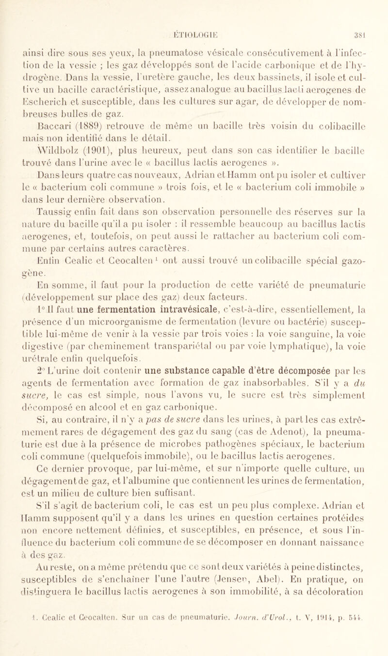 ainsi dire sous ses yeux, la pneumatose vésicale consécutivement à l’infec¬ tion de la vessie ; les gaz développés sont de l’acide carbonique et de 1 hy¬ drogène. Dans la vessie, 1‘uretère gauche, les deux bassinets, il isole et cul¬ tive un bacille caractéristique, assezanalogue au bacillus lacti aerogenes de Escherich et susceptible, dans les cultures sur agar, de développer de nom¬ breuses bulles de gaz. Baccari (1889) retrouve de même un bacille très voisin du colibacille mais non identifié dans le détail. Wildbolz (1901), plus heureux, peut dans son cas identifier le bacille trouvé dans l’urine avec le « bacillus lactis aerogenes ». Dans leurs quatre cas nouveaux, AdrianetHamm ont pu isoler et cultiver le « bacterium coli commune » trois fois, et le « bacterium coli immobile » dans leur dernière observation. Taussig enfin fait dans son observation personnelle des réserves sur la nature du bacille qu’il a pu isoler : il ressemble beaucoup au bacillus lactis aerogenes, et, toutefois, on peut aussi le rattacher au bacterium coli com¬ mune par certains autres caractères. Enfin Gealic et Ceocalten1 ont aussi trouvé un colibacille spécial gazo¬ gène. En somme, il faut pour la production de cette variété de pneumaturie (développement sur place des gaz) deux facteurs. 1° Il faut une fermentation intravésicale, c’est-à-dire, essentiellement, la présence d'un microorganisme de fermentation (levure ou bactérie) suscep¬ tible lui-même de venir à la vessie par trois voies : la voie sanguine, la voie digestive (par cheminement transpariétal ou par voie lymphatique), la voie urétrale enfin quelquefois. 2° L’urine doit contenir une substance capable d’être décomposée par les agents de fermentation avec formation de gaz inabsorbables. S’il y a du sucre, le cas est simple, nous l’avons vu, le sucre est très simplement décomposé en alcool et en gaz carbonique. Si, au contraire, il n’y a pas de sucre dans les urines, à parties cas extrê¬ mement rares de dégagement des gaz du sang (cas de Adenot), la pneuma- turie est due à la présence de microbes pathogènes spéciaux, le bacterium coli commune (quelquefois immobile), ou le bacillus lactis aerogenes. Ce dernier provoque, par lui-même, et sur n’importe quelle culture, un dégagementde gaz, et l’albumine que contiennent les urines de fermentation, est un milieu de culture bien suffisant. S’il s’agit de bacterium coli, le cas est un peu plus complexe. Adrian et Ilamm supposent qu’il y a dans les urines en question certaines protéides non encore nettement définies, et susceptibles, en présence, et sous l'in¬ fluence du bacterium coli commune de se décomposer en donnant naissance à des gaz. Au reste, on a même prétendu que ce sont deux variétés à peine distinctes, susceptibles de s’enchaîner l’une l’autre (Jensen, Abel). En pratique, on distinguera le bacillus lactis aerogenes à son immobilité, à sa décoloration 1. Gealic el Ceocalten. Sur un cas de pneumaturie. Journ. d’Urol., t. Y, 1914, p. 544