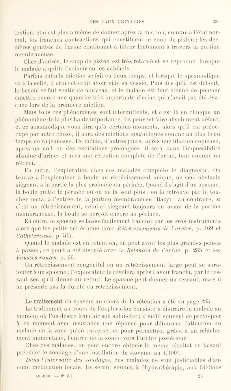 tention, et n’est plus à même de donner après la miction, comme à l’état nor¬ mal, les franches contractions qui constituent le coup de piston ; les der¬ nières gouttes de l'urine continuent à filtrer lentement à travers la portion membraneuse. Chez d’autres, le coup de piston est très retardé et se reproduit lorsque le malade a quitté l’urinoir ou les cabinets. Parfois enfin la miction se fait en deux temps, et lorsque le spasmodique va à la selle, il urine et croit avoir vidé sa vessie. Puis dès qu’il est debout, le besoin se fait sentir de nouveau, et le malade est tout étonné de pouvoir émettre encore une quantité très importante d’urine qui n’avait pas été éva¬ cuée lors de la première miction. Mais tous ces phénomènes sont intermittents, et c’est là en clinique un phénomène de la plus haute importance. Ils peuvent faire absolument défaut, et ce spasmodique vous dira qu’à certains moments, alors qu’il est préoc¬ cupé par autre chose, il aura des mictions magnifiques comme au plus beau temps de sa jeunesse. De même, d’autres jours, après une libation copieuse, après un coït ou des excitations prolongées, il sera dans l’impossibilité absolue d’uriner et aura une rétention complète de l'urine, tout comme un rétréci. En outre, l’exploration chez ces malades complète le diagnostic. On trouve à l’explorateur à boule un rétrécissement unique, un seul obslacle siégeant à la partie la plus profonde du périnée. Quand il s agit d’un spasme, la boule quitte le périnée où on ne la sent plus; on la retrouve par le tou¬ cher rectal à l’entrée de la portion membraneuse (Bazy) : au contraire, si c’est un rétrécissement, celui-ci siégeant toujours en avant de la portion membraneuse, la boule se perçoit encore au périnée. En outre, le spasme se laisse facilement franchir par les gros instruments alors que les petits ont échoué (voir Rétrécissements de l'urètre, p. 469 et Cathétérisme, p. 54). Quand le malade est en rétention, on peut avoir les plus grandes peines à passer, ce point a été discuté avec la Rètenton de l'urine, p. 285 et les Fausses routes, p. 66. Un rétrécissement congénital ou un rétrécissement large peut se sura¬ jouter à un spasme ; l’explorateur le révélera après 1 avoir franchi, par le res¬ saut sec qu'il donne au retour. Le spasme peut donner un ressaut, mais il ne présente pas la dureté du rétrécissement. Le traitement du spasme au cours de la rétention a été vu page 285. Le traitement au cours de l'exploration consiste à distraire le malade au moment où l’on désire franchir son sphincter; il suffit souvent de provoquer à ce moment avec insistance une réponse pour détourner l'attention du malade de la zone qu’on traverse, et pour permettre, grâce à un relâche¬ ment momentané, l’entrée de la sonde vers l’urètre postérieur. Chez ces malades, on peut encore obtenir le même résultat en faisant précéder le sondage d’une instillation de stovaïne au l/lüOe. Dans l'intervalle des sondages, ces malades ne sont justiciables d’au¬ cune médication locale. Ils seront soumis à l’hydrothérapie, aux frictions 25 legueu. — 2e éd.