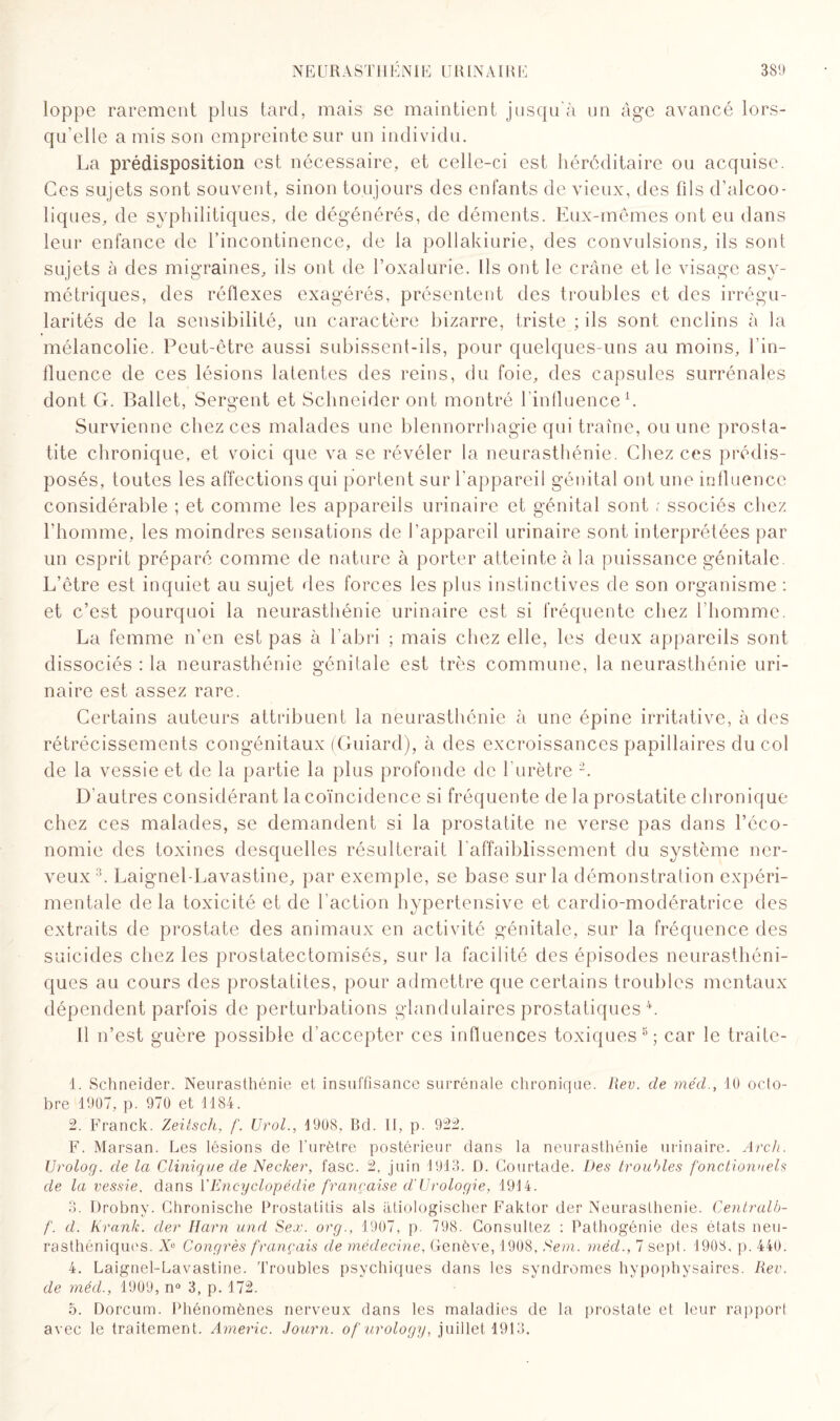 loppe rarement plus tard, mais se maintient jusqu'à un âge avancé lors¬ qu’elle a mis son empreinte sur un individu. La prédisposition est nécessaire, et celle-ci est héréditaire ou acquise. Ces sujets sont souvent, sinon toujours des enfants de vieux, des fils d’alcoo¬ liques, de syphilitiques, de dégénérés, de déments. Eux-mêmes ont eu dans leur enfance de l’incontinence, de la pollakiurie, des convulsions, ils sont sujets à des migraines, ils ont de l’oxalurie. Ils ont le crâne et le visage asy¬ métriques, des réflexes exagérés, présentent des troubles et des irrégu¬ larités de la sensibilité, un caractère bizarre, triste ; ils sont enclins à la mélancolie. Peut-être aussi subissent-ils, pour quelques-uns au moins, l’in¬ fluence de ces lésions latentes des reins, du foie, des capsules surrénales dont G. Ballet, Sergent et Schneider ont montré 1 influence1. 7 O Survienne chez ces malades une blennorrhagie qui traîne, ou une prosta¬ tite chronique, et voici que va se révéler la neurasthénie. Chez ces prédis¬ posés, toutes les affections qui portent sur l'appareil génital ont une influence considérable ; et comme les appareils urinaire et génital sont ; ssociés chez l’homme, les moindres sensations de l’appareil urinaire sont interprétées par un esprit préparé comme de nature à porter atteinte à la puissance génitale. L’être est inquiet au sujet des forces les plus instinctives de son organisme : et c’est pourquoi la neurasthénie urinaire est si fréquente chez l’homme. La femme n’en est pas à l’abri ; mais chez elle, les deux appareils sont dissociés : la neurasthénie génitale est très commune, la neurasthénie uri¬ naire est assez rare. Certains auteurs attribuent la neurasthénie à une épine irritative, à des rétrécissements congénitaux (Guiard), à des excroissances papillaires du col de la vessie et de la partie la plus profonde de l’urètre 2. D'autres considérant la coïncidence si fréquente de la prostatite chronique chez ces malades, se demandent si la prostatite ne verse pas dans l’éco¬ nomie des toxines desquelles résulterait l'affaiblissement du système ner¬ veux 3. Laignel-Lavastine, par exemple, se base sur la démonstration expéri¬ mentale de la toxicité et de l’action hypertensive et cardio-modératrice des extraits de prostate des animaux en activité génitale, sur la fréquence des suicides chez les prostatectomisés, sur la facilité des épisodes neurasthéni¬ ques au cours des prostatites, pour admettre que certains troubles mentaux dépendent parfois de perturbations glandulaires prostatiques 4 5 *. 11 n’est guère possible d’accepter ces influences toxiques8; car le traite- 1. Schneider. Neurasthénie et insuffisance surrénale chronique. Rev. de mécl., 10 octo¬ bre 1907, p. 970 et 1184. 2. Franck. Zeitsch, f. Urol., 1908, Bd. Il, p. 922. F. Marsan. Les lésions de l’urètre postérieur dans la neurasthénie urinaire. Arch. Urolog. de la Clinique de Necker, fasc. 2, juin 1913. D. Courtade. Des troubles fonctionnels de la vessie, dans F Encyclopédie française d'Urologie, 1914. 3. Drobny. Chronische Prostatitis als atiologischer Faktor der Neurasthénie. Centralb- f. d. Krank. der Harn und Sex. org., 1907, p. 798. Consultez : Pathogénie des états neu¬ rasthéniques. Xe Congrès français de médecine, Genève, 1908, Sem. méd., 7 sept. 1908, p. 440. 4. Laignel-Lavastine. Troubles psychiques dans les syndromes hypophysaires. Rev. de méd., 1909, n° 3, p. 172. 5. Dorcum. Phénomènes nerveux dans les maladies de la prostate et leur rapport avec le traitement. Americ. Journ. of urology, juillet 1913.