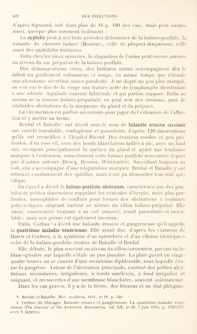 d’après Sigmond, soit dans plus de 18 p. 100 des cas), mais peut exister aussi, quoique plus rarement isolément. La syphilis peut à ses trois périodes déterminer de la balano-posthite, la balanite du chancre induré (Mauriac), celle de plaques muqueuses, celle aussi des syphilides tertiaires. Enlin chez les vieux urinaires, la stagnation de burine peut encore amener au niveau du sac préputial de la balano-posthite. Des démangeaisons vives, des brûlures même accompagnent dès le début un gonflement œdémateux et rouge, en même temps que s’écoule une abondante sécrétion muco-purulente. A un degré un peu plus marqué, on voit sur le dos de la verge une traînée nette de lymphangite aboutissant à une adénite inguinale souvent bilatérale et qui parfois suppure. Enfin au niveau cle la ramure balano-préputiale, on peut voir des érosions, puis de véritables ulcérations de la muqueuse du gland et du prépuce. La circoncision est parfois nécessaire pour juger de l'extension de baffec- tion et y mettre un terme. Berdal et Bataille1 ont décrit sous le nom de balanite érosive circinée une variété inoculable, contagieuse et parasitaire, d'après 120 observations qu’ils ont recueillies à l’hôpital Bicord. Des érosions rondes et peu pro¬ fondes, d’un rose vif, avec des bords blanchâtres taillés à pic, avec un fond uni, occupant principalement la surface du gland et ayant une tendance marquée à l’extension, caractérisent cette balano-posthite rencontrée depuis par d’autres auteurs (Brocq, Besnier, VViniwarter). Succédant toujours au coït, elle s’accompagne d’une suppuration marquée. Berdal et Bataille y ont retrouvé constamment des spirilles, mais n'ont pu démontrer leur rôle spé¬ cifique. Du Castel a décrit la balano-posthite ulcéreuse, caractérisée par des pus¬ tules de petites dimensions rappelant les vésicules d’herpès, mais plus pro¬ fondes, susceptibles de confluer pour former des ulcérations à contours polycycliques siégeant surtout au niveau du sillon balano-préputial. Elle aussi, consécutive toujours à un coït suspect, serait parasitaire et inocu¬ lable; mais son germe est également inconnu. Enfin, Corbus2 a décrit une balanite érosive et gangréneuse qu’il appelle la quatrième maladie vénérienne. Elle serait due, d'après les examens de Harris et Corbers, à la symbiose d'un spirochète et d'un vibrion identique à celui de la balano-posthite érosive de Bataille et Berdal. Elle débute, le plus souvent au niveau du sillon coronarien, par une tache blanc-grisâtre sur laquelle s’étale un pus jaunâtre. La plaie guérit en vingt- quatre heures ou se couvre d’une membrane diphtéroïde, sous laquelle évo¬ lue la gangrène. Autour de l’ulcération principale, existent des petites ulcé¬ rations secondaires, irrégulières, à bords surélevés, à fond irrégulier et saignant, et recouvertes d’une membrane blanchâtre, souvent œdémateuse. Dans les cas graves, il y a de la fièvre, des frissons et un état phlegmo- 1. Berdal et Bataille. Mécl. moderne, 1891, n° 18, p. 340. 2. Corbus (de Chicago). Balanite érosive et gangréneuse. Ea quatrième maladie véné¬ rienne (The Journal of tlie Amei'ican Association, vol. LX, n° 23, 7 juin 1913, p. 1769-1773 avec 8 figures).