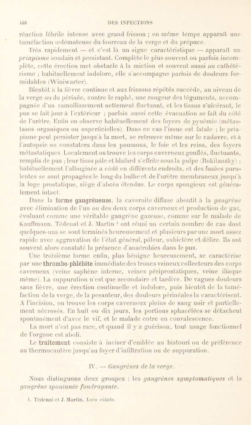 réaction fébrile intense avec grand frisson ; en même temps apparaît une tuméfaction œdémateuse du fourreau de la verge et du prépuce. Très rapidement — et c’est là un signe caractéristique — apparaît un priapisme soudain et persistant. Complète le plus souvent ou parfois incom¬ plète, cette érection met obstacle à la miction et souvent aussi au cathété¬ risme ; habituellement indolore, elle s'accompagne parfois de douleurs for¬ midables ( W i n i w a r t e r ). Bientôt à la fièvre continue et aux frissons répétés succède, au niveau de la verge ou du périnée, contre le raphé, une rougeur des téguments, accom¬ pagnée d’un ramollissement nettement fluctuant, et les tissus s’ulcérant, le pus se fait jour à l’extérieur ; parfois aussi cette évacuation se fait du côté de l’urètre. Enfin on observe habituellement des foyers de pyoémie (métas¬ tases organiques ou superficielles). Dans ce cas l’issue est fatale ; le pria¬ pisme peut persister jusqu’à la mort, se retrouve môme sur le cadavre, et à l’autopsie on constatera dans les poumons, le foie et les reins, des foyers métastatiques. Localement on trouve les corps caverneux gonflés, fluctuants, remplis de pus ; leur tissu pâle et blafard s’effrite sous la pulpe (Rokitansky) ; habituellement l’albuginée a cédé en différents endroits, et des fusées puru¬ lentes se sont propagées le long du bulbe et de l’urètre membraneux jusqu’à la loge prostatique, siège d’abcès étendus. Le corps spongieux est généra¬ lement intact. Dans la forme gangréneuse, la cavernite diffuse aboutit à la gangrène avec élimination de l’un ou des deux corps caverneux et production de gaz, évoluant comme une véritable gangrène gazeuse, comme sur le malade de Kauffmann. Tédenat et .J. Martin 1 ont réuni un certain nombre de cas dont quelques-uns se sont terminés heureusement et plusieurs par une mort assez rapide avec aggravation de l'état général, pâleur, subictère et délire. Ils ont souvent alors constaté la présence d'anaérobies dans le pus. Une troisième forme enfin, plus bénigne heureusement, se caractérise par une thrombo-phiébite immédiate des troncs veineux collecteurs des corps caverneux (veine saphène interne, veines périprostatiques, veine iliaque même). La suppuration n’est que secondaire et tardive. De vagues douleurs sans fièvre, une érection continuelle et indolore, puis bientôt de la tumé¬ faction delà verge, de la pesanteur, des douleurs périnéales la caractérisent. A l’incision, on trouve les corps caverneux pleins de sang noir et partielle¬ ment nécrosés. En huit ou dix jours, les portions sphacélées se détachent spontanément d’avec le vif, et le malade entre en convalescence. La mort n’est pas rare, et quand il y a guérison, tout usage fonctionnel de l'organe est aboli. Le traitement consiste à inciser d’emblée au bistouri ou de préférence au thermocautère jusqu’au foyer d’infiltration ou de suppuration. IV. — Gangrènes de la verge. Nous distinguons deux groupes : les gangrènes symptomatiques et la gangrène spontanée foudroyante. 1. Tédenat et J. Martin. Loco citato.