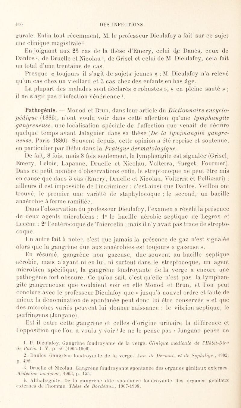 gurale. Enfin tout récemment, M. le professeur Dieulafoy a fait sur ce sujet une clinique magistrale1. En joignant aux 23 cas de la thèse d’Emery, celui de Danès, ceux de Danlos2, de Druelle et Nicolau3, de Grisel et celui de M. Dieulafoy, cela fait un total d’une trentaine de cas. Presque « toujours il s’agit de sujets jeunes » ; M. Dieulafoy n’a relevé qu'un cas chez un vieillard et 3 cas chez des enfants en bas âge. La plupart des malades sont déclarés « robustes », « en pleine santé » ; il ne s’agit pas d’infection vénérienne4. Pathogénie. — Monod et Brun, dans leur article du Dictionnaire encyclo¬ pédique (1886), n’ont voulu voir dans cette affection qu’une lymphangite gangreneuse, une localisation spéciale de l’affection que venait de décrire quelque temps avant Jalaguier dans sa thèse (l)e la lymphangite gangre¬ neuse, Paris 1880). Souvent depuis, cette opinion a été reprise et soutenue, en particulier par Déhu dans la Pratique dermatologique. De fait, 8 fois, mais 8 fois seulement, la lymphangite est signalée (Grisel, Emery, Leloir, Lapanne, Druelle et Nicolau, Volterra, Surget, Fournier). Dans ce petit nombre d’observations enfin, le streptocoque ne peut être mis en cause que dans 3 cas (Emery, Druelle et Nicolau, Volterra et Pellizzari) ; ailleurs il est impossible de l’incriminer : c’est ainsi que Danlos, Veillon ont trouvé, le premier une variété de staphylocoque ; le second, un bacille anaérobie à forme ramifiée. Dans l’observation du professeur Dieulafoy, l’examen a révélé la présence de deux agents microbiens : 1° le bacille aérobie septique de Legros et Lecène : 2° l’entérocoque de Thiercelin ; mais il n’y avait pas trace de strepto¬ coque. Un autre fait à noter, c’est que jamais la présence de gaz n’est signalée alors que la gangrène due aux anaérobies est toujours « gazeuse ». En résumé, gangrène non gazeuse, due souvent au bacille septique aérobie, mais n’ayant ni en lui, ni surtout dans le streptocoque, un agent microbien spécifique, la gangrène foudroyante de la verge a encore une pathogénie fort obscure. Ce qu’on sait, c’est qu elle n’est pas la lymphan¬ gite gangreneuse que voulaient voir en elle Monod et Brun, et l’on peut conclure avec le professeur Dieulafoy que «jusqu’à nouvel ordre et faute de mieux la dénomination de spontanée peut donc lui être conservée » et que des microbes variés peuvent lui donner naissance : le vibrion septique, le perfringens (Jungano). Est-il entre cette gangrène et celles d’origine urinaire la différence et l’opposition que l’on a voulu y voir? Je ne le pense pas : Jungano pense de 1. P. Dieulafoy. Gangrène foudroyante de la verge. Clinique médicale de l'Hotel-Dieu de Paris, t. V, p. 40 (1905-1906). 2. Danlos. Gangrène foudroyante de la verge. Ann. de Devmat. et de Syphiligr., 1902. p. 492. 3. Druelle et Nicolau. Gangrène foudroyante spontanée des organes génitaux externes. Médecine moderne, 1903, p. 155. 4. Althabégoity. De la gangrène dite spontanée foudroyante des organes génitaux externes de l’homme. Thèse de Bordeaux•, 1907-1908.