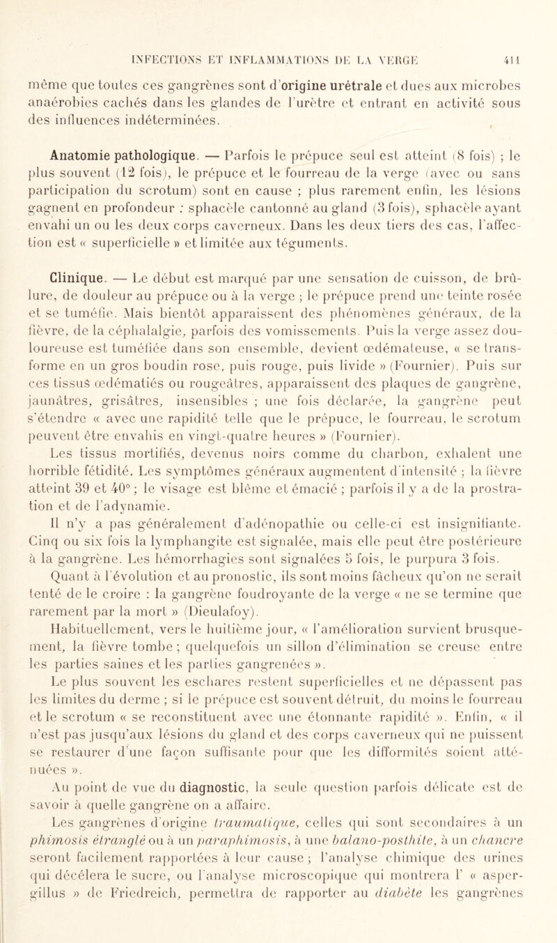 même que toutes ces gangrènes sont d’origine urétrale et dues aux microbes anaérobies cachés dans les glandes de l’urètre et entrant en activité sous des influences indéterminées. Anatomie pathologique. — Parfois le prépuce seul est atteint (8 fois) ; le plus souvent (12 fois), le prépuce et le fourreau de la verge (avec ou sans participation du scrotum) sont en cause ; plus rarement enfin, les lésions gagnent en profondeur ; sphacèle cantonné au gland (3 fois), sphacèle ayant envahi un ou les deux corps caverneux. Dans les deux tiers des cas, l’affec¬ tion est « superficielle » et limitée aux téguments. Clinique. — Le début est marqué par une sensation de cuisson, de brû¬ lure, de douleur au prépuce ou à la verge ; le prépuce prend une teinte rosée et se tuméfie. Mais bientôt apparaissent des phénomènes généraux, de la fièvre, de la céphalalgie, parfois des vomissements. Puis la verge assez dou¬ loureuse est tuméfiée dans son ensemble, devient œdémateuse, « se trans¬ forme en un gros boudin rose, puis rouge, puis livide » (Fournier). Puis sur ces tissus œdématiés ou rougeâtres, apparaissent des plaques de gangrène, jaunâtres, grisâtres, insensibles ; une fois déclarée, la gangrène peut s'étendre « avec une rapidité telle que le prépuce, le fourreau, le scrotum peuvent être envahis en vingt-quatre heures » (Fournier). Les tissus mortifiés, devenus noirs comme du charbon, exhalent une horrible fétidité. Les symptômes généraux augmentent d'intensité ; la fièvre atteint 39 et 40° ; le visage est blême et émacié ; parfois il y a de la prostra¬ tion et de l’adynamie. Il n’y a pas généralement d’adénopathie ou celle-ci est insignifiante. Cinq ou six fois la lymphangite est signalée, mais elle peut être postérieure à la gangrène. Les hémorrhagies sont signalées 5 fois, le purpura 3 fois. Quant à l'évolution et au pronostic, ils sont moins fâcheux qu’on ne serait tenté de le croire : la gangrène foudroyante de la verge « ne se termine que rarement par la mort » (Dieulafoy). Habituellement, vers le huitième jour, « l’amélioration survient brusque¬ ment, la fièvre tombe ; quelquefois un sillon d’élimination se creuse entre les parties saines et les parties gangrenées ». Le plus souvent les eschares restent superficielles et ne dépassent pas les limites du derme ; si le prépuce est souvent détruit, du moins le fourreau et le scrotum « se reconstituent avec une étonnante rapidité ». Enfin, « il n’est pas jusqu’aux lésions du gland et des corps caverneux qui ne puissent se restaurer d'une façon suffisante pour que les difformités soient atté¬ nuées ». Au point de vue du diagnostic, la seule question parfois délicate est de savoir à quelle gangrène on a affaire. Les gangrènes d'origine traumatique, celles qui sont secondaires à un phimosis étranglé ou à un paraphimosis, à une balano-posthite, à un chancre seront facilement rapportées à leur cause ; l’analyse chimique des urines qui décéléra le sucre, ou l'analyse microscopique qui montrera f « asper- gillus » de Friedreich, permettra de rapporter au diabète les gangrènes