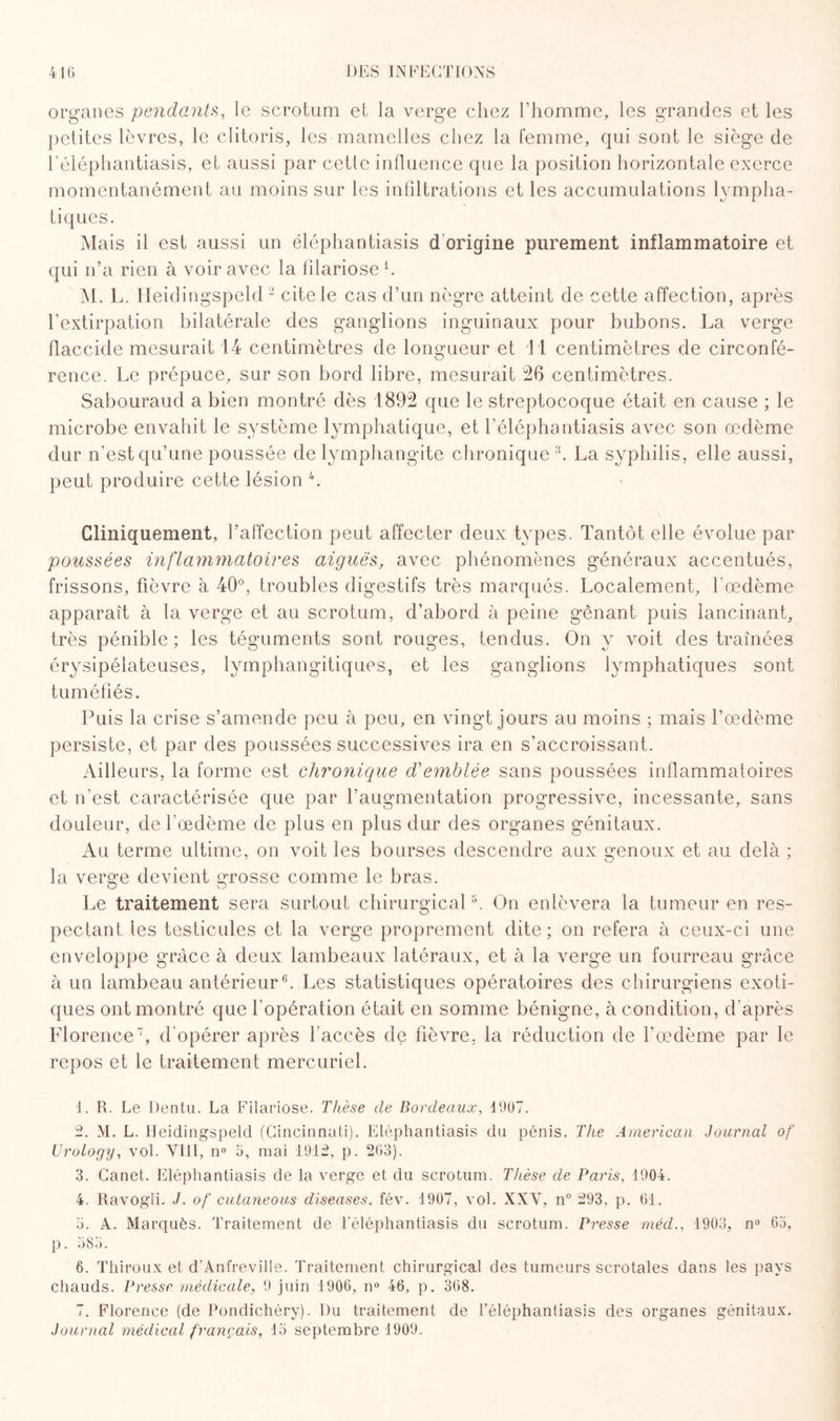 organes pendants, le scrotum et la verge chez l’homme, les grandes et les petites lèvres, le clitoris, les mamelles chez la femme, qui sont le siège de l’éléphantiasis, et aussi par cette influence que la position horizontale exerce momentanément au moins sur les infiltrations et les accumulations lympha¬ tiques. Mais il est aussi un éléphantiasis d origine purement inflammatoire et qui n’a rien à voir avec la filariose L M. L. Heidingspeld 1 2 cite le cas d’un nègre atteint de cette affection, après l’extirpation bilatérale des ganglions inguinaux pour bubons. La verge flaccide mesurait 14 centimètres de longueur et 11 centimètres de circonfé¬ rence. Le prépuce, sur son bord libre, mesurait 26 centimètres. Sabouraud a bien montré dès 1892 que le streptocoque était en cause ; le microbe envahit le système lymphatique, et l’éléphantiasis avec son œdème dur n’est qu’une poussée de lymphangite chronique 3. La syphilis, elle aussi, peut produire cette lésion 4 *. Cliniquement, l’affection peut affecter deux types. Tantôt elle évolue par poussées inflammatoires aiguës, avec phénomènes généraux accentués, frissons, fièvre à 40°, troubles digestifs très marqués. Localement, l'œdème apparaît à la verge et au scrotum, d’abord à peine g*ênant puis lancinant, très pénible; les téguments sont rouges, tendus. On y voit des traînées érysipélateuses, lymphangitiques, et les ganglions lymphatiques sont tuméfiés. Puis la crise s’amende peu à peu, en vingt jours au moins ; mais l’œdème persiste, et par des poussées successives ira en s’accroissant. Ailleurs, la forme est chronique d'emblée sans poussées inflammatoires et n’est caractérisée que par l’augmentation progressive, incessante, sans douleur, de l’œdème de plus en plus dur des organes génitaux. Au terme ultime, on voit les bourses descendre aux genoux et au delà ; la verge devient grosse comme le bras. O O Le traitement sera surtout chirurgical8. On enlèvera la tumeur en res¬ pectant les testicules et la verge proprement dite; on refera à ceux-ci une enveloppe grâce à deux lambeaux latéraux, et à la verge un fourreau grâce à un lambeau antérieur6. Les statistiques opératoires des chirurgiens exoti¬ ques ont montré que l'opération était en somme bénigne, à condition, d'après Florence7, d'opérer après l’accès de fièvre, la réduction de l'œdème par le repos et le traitement mercuriel. 1. R. Le Dentu. La Filariose. Thèse de Bordeaux, 1907. 2. M. L. Heidingspeld (Cincinnati). Eléphantiasis du pénis. The American Journal of Urology, vol. VIII, n° 5, mai 1912, p. 263). 3. Canet. Eléphantiasis de la verge et du scrotum. Thèse de Paris, 4904. 4. Ravogli. J. of cutaneous diseuses. fév. 1907, vol. XXV, n° 293, p. 61. 3. A. Marquès. Traitement de l'éléphantiasis du scrotum. Presse méd., 1903, n° 65, p. 585. 6. Thiroux et d'Anfreville. Traitement chirurgical des tumeurs scrotales dans les pays chauds. Presse médicale, 9 juin 1906, n° 46, p. 368. 7. Florence (de Pondichéry). Du traitement de l’éléphantiasis des organes génitaux. Journal médical français, 15 septembre 1909.