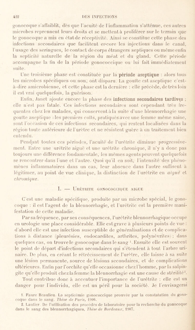 gonocoque s’affaiblit, dès que l’acuité de l'inflammation s’atténue, ces autres microbes reprennent leurs droits et se mettent à proliférer sur le terrain que le gonocoque a mis en état de réceptivité. Ainsi se constitue cette phase des infections secondaires que facilitent encore les injections dans le canal, l’usage des seringues, le contact de corps étrangers septiques ou même enfin la septicité naturelle de la région du méat et du gland. Cette période accompagne la lin de la période gonococcique ou lui fait immédiatement suite. Une troisième phase est constituée par la période aseptique : alors tous les microbes spécifiques ou non, ont disparu. La goutte est aseptique c’est- à-dire amicrobienne, et cette phase est la dernière : elle précède, de très loin il est vrai quelquefois, la guérison. Enfin, Janet ajoute encore la phase des infections secondaires tardives ; elle n’est pas fatale. Ces infections secondaires sont cependant très fre¬ quentes chez les malades, qui conservent à la suite d’une blennorrhagie une goutte aseptique : les premiers coïts, pratiqués avec une femme même saine, sont l’occasion de ces infections secondaires, qui restent localisées dans la région toute antérieure de l’urètre et ne résistent guère à un traitement bien entendu. Pendant toutes ces périodes, l’acuité de l’urétrite diminue progressive¬ ment. Entre une urétrite aiguë et une urétrite chronique, il n’y a donc pas toujours une différence fondamentale, les mêmes agents peuvent quelquefois se rencontrer dans fune et l’autre. Quoi qu’il en soit, l’intensité des phéno¬ mènes inflammatoires dans un cas, leur absence dans l’autre suffisent à légitimer, au point de vue clinique, la distinction de l'urétrite en aiguë et chronique. I. — Urétrite gonococcique aigue C'est une maladie spécifique, produite par un microbe spécial, le gono¬ coque : il est l’agent de la blennorrhagie, et l’urétrite est la première mani¬ festation de cette maladie. Par sa fréquence, par ses conséquences, l’urétrite blennorrhagique occupe en urologie une place considérable. Elle est grave à plusieurs points de vue : d’abord elle est une infection susceptible de généralisations et de complica¬ tions à distance (pleurésies, endocardites, arthrites, polynévrites) ; dans quelques cas, on trouve le gonocoque dans le sang L Ensuite elle est souvent le point de départ d’infections secondaires qui s’étendent à tout l’arbre uri¬ naire. De plus, en créant le rétrécissement de l’urètre, elle laisse à sa suite une lésion permanente, source de lésions secondaires, et de complications ultérieures. Enfin par l’orchite qu’elle occasionne chez l'homme, par la salpin¬ gite qu’elle produit chez la femme la blennorrhagie est une cause de stérilité-. Tout contribue donc à accentuer l’importance de l’urétrite : elle est un danger pour 1 individu, elle est un péril pour la société. Je l’envisagerai 1. Faure Beaulieu. La septicémie gonococcique prouvée par la constatation du gono¬ coque dans le sang. Thèse de Paris, 1906. 2. Lautier. De l’utilisation des procédés de laboratoire pour la recherche du gonocoque dans le sang des blennorrhagiques. Thèse de Bordeaux, 1907.