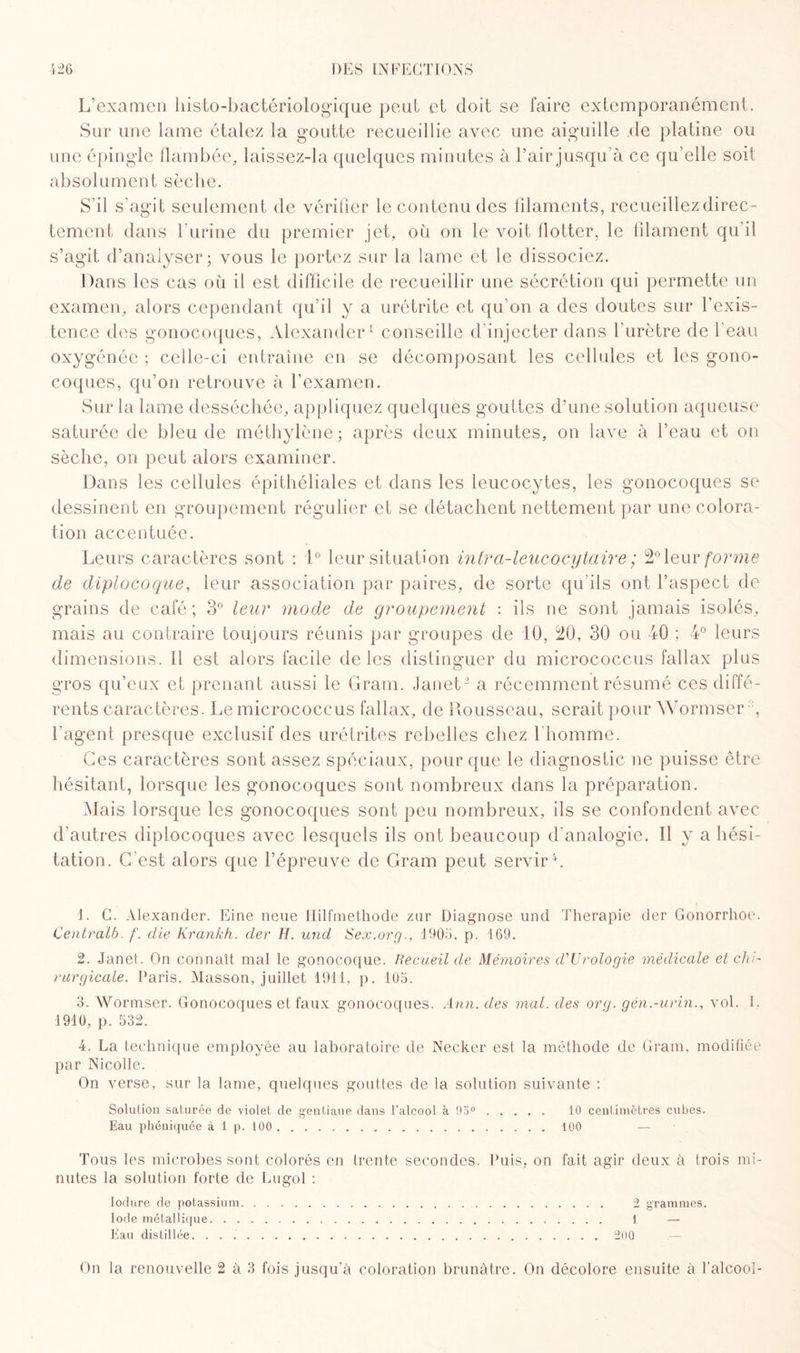 L’examen histo-bactériologique peut et doit se faire extemporanément. Sur une lame étalez la goutte recueillie avec une aiguille .de platine ou absolument sèche. S’il s'agit seulement de vérifier le contenu des filaments, recueillez direc¬ tement dans l’urine du premier jet, où on le voit flotter, le filament qu’il s’agit d’analyser; vous le portez sur la lame et le dissociez. Dans les cas où il est difficile de recueillir une sécrétion qui permette un examen, alors cependant qu’il y a urétrite et qu’on a des doutes sur l’exis¬ tence des gonocoques, Alexander1 conseille d’injecter dans l’urètre de l’eau oxygénée ; celle-ci entraîne en se décomposant les cellules et les gono¬ coques, qu’on retrouve à l’examen. Sur la lame desséchée, appliquez quelques gouttes d’une solution aqueuse saturée de bleu de méthylène; après deux minutes, on lave à l’eau et on sèche, on peut alors examiner. Dans les cellules épithéliales et dans les leucocytes, les gonocoques se dessinent en groupement régulier et se détachent nettement par une colora¬ tion accentuée. Leurs caractères sont : 1° leur situation intrci-leucocytaire ; 2° leur forme de diplocoque, leur association par paires, de sorte qu'ils ont l’aspect de grains de café ; 3° leur mode de groupement : ils ne sont jamais isolés, mais au contraire toujours réunis par groupes de 10, 20, 30 ou 40 ; 4° leurs dimensions. Il est alors facile de les distinguer du micrococcus fallax plus gros qu’eux et prenant aussi le Gram. Janet2 a récemment résumé ces diffé¬ rents caractères. Le micrococcus fallax, de Rousseau, serait pour Wormser l’agent presque exclusif des urétrites rebelles chez l'homme. Ces caractères sont assez spéciaux, pour que le diagnostic ne puisse être hésitant, lorsque les gonocoques sont nombreux dans la préparation. Mais lorsque les gonocoques sont peu nombreux, ils se confondent avec d’autres diplocoques avec lesquels ils ont beaucoup d’analogie. Il y a hési¬ tation. C’est alors que l’épreuve de Gram peut servir 4. 1. C. Alexander. Eine neue Hilfmethode znr Diagnose und Thérapie der Gonorrhoe. Centralb. f. die Krankh. der H. und Sex.org., 1905. p. 169. 2. Janet. On connaît mal le gonocoque. Recueil de Mémoires d’Urologie médicale et chi¬ rurgicale. Paris. Masson, juillet 1911, p. 105. 3. Wormser. Gonocoques et faux gonocoques. Ann. des mal. des org. gén.-urin., vol. E 1910, p. 532. 4. La technique employée au laboratoire de Necker est la méthode de Gram, modifiée par Nicolle. On verse, sur la lame, quelques gouttes de la solution suivante : Solution saturée de violet de gentiane dans l’alcool à 95°. 10 centimètres cubes. Eau phéniquée à 1 p. 100.100 Tous les microbes sont colorés en trente secondes. Puis, on fait agir deux à trois mi¬ nutes la solution forte de Lugol : Iodure de potassium.. 2 grammes. Iode métallique.. 1 — Eau distillée.200