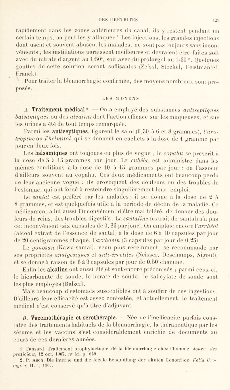 rapidement dans les zones antérieures du canal, ils y restent pendant un certain temps, on peut les y attaquer L Les injections, les grandes injections dont usent et souvent abusent les malades, ne sont pas toujours sans incon¬ vénients ; les instillations paraissent meilleures et devraient être faites soit avec du nitrate d’argent au 1/50°, soit avec du protargol au 1/50 e. Quelques gouttes de cette solution seront suffisantes (Zeissl, Steckel, FeistmanteL Franck). • ' Pour traiter la blennorrhagie confirmée, des moyens nombreux sont pro¬ posés. I. E S M 0 Y E N S A. Traitement médical-. — On a employé des substances antiseptique* balsamiques ou des alcalins dont l’action efficace sur les muqueuses, et sur les urines a été de tout temps remarquée. Parmi les antiseptiques, figurent le salol (0,50 à 6 et 8 grammes), Vuro- tropine ou Vhelmitol, qui se donnent en cachets à la dose de I gramme par jour en deux fois. Les balsamiques ont toujours eu plus de vogue ; le copahu se prescrit à la dose de 5 à 15 grammes par jour. Le cubébe est administré dans les mêmes conditions à la dose de 10 à 15 grammes par jour : on l'associe d’ailleurs souvent au copahu. Ces deux médicaments ont beaucoup perdu de leur ancienne vogue : ils provoquent des douleurs ou des troubles de festomac, qui ont forcé à resteindre singulièrement leur emploi. Le santal est préféré par les malades ; il se donne à la dose de 2 à 8 grammes, et est quelquefois utile à la période de déclin de la maladie. Ce médicament a lui aussi l’inconvénient d’être mal toléré, de donner des dou¬ leurs de reins, des troubles digestifs. La santaline (extrait de santal) n’a pas cet inconvénient (six capsules de 0, 25 par jonr). On emploie encore Yarrhéol (alcool extrait de l’essence de santal) à la dose de 6 à 10 capsules par jour de 20 centigrammes chaque, Yarrhovin (3 capsules par jour de 0,25). Le gonosan (Kawa-santal), venu plus récemment, se recommande par ses propriétés analgésiques et anti-érectiles (Neisser, Deschamps, Nigoul), et se donne à raison de 6 à 9 capsules par jour de 0,50 chacune. Enfin les alcalins ont aussi été et sont encore préconisés ; parmi ceux-ci, le bicarbonate de soude, le borate de soude, le salicvlate de soude sont 1 tj les plus employés (Balzer). Mais beaucoup d’estomacs susceptibles ont à souffrir de ces ingestions. D’ailleurs leur efficacité est assez contestée, et actuellement, le traitement médical n’est conservé qu’à titre d’adjuvant. B. Vaccinothérapie et sérothérapie. —Née de l’inefficacité parfois cons¬ tatée des traitements habituels de la blennorrhagie, la thérapeutique par les sérums et les vaccins s’est considérablement enrichie de documents au cours de ces dernières années. 1. Tansard. Traitement prophylactique de la blennorrhagie chez l’homme. Journ. des praticiens, 12 oct. 1907, n° il, p. 649. 2. P. Asch. Die interne und die locale Behandlung der akuten Gonorrhoe. Folia Uro- logica, H. 1, 1907.