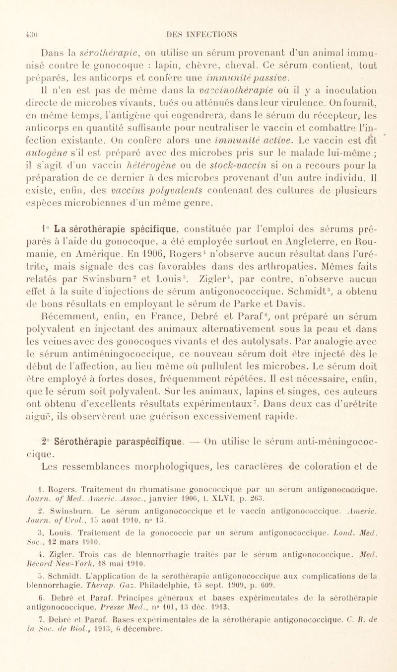 Dans la sérothérapie, on utilise un sérum provenant d’un animal immu¬ nisé contre le gonocoque : lapin, chèvre, cheval. Ce sérum contient, tout préparés, les anticorps et confère une immunité passive. Il n’en est pas de même dans la v a ~cino thérapie où il y a inoculation directe de microbes vivants, tués ou atténués dans leur virulence. On fournit, en même temps, l’antigène qui engendrera, dans le sérum du récepteur, les anticorps en quantité suffisante pour neutraliser le vaccin et combattre l’in¬ fection existante. On confère alors une immunité active. Le vaccin est dit autogène s’il est préparé avec des microbes pris sur le malade lui-même ; il s’agit d’un vaccin hétérogène ou de stock-vaccin si on a recours pour la préparation de ce dernier à des microbes provenant d’un autre individu. Il existe, enfin, des vaccins polyvalents contenant des cultures de plusieurs espèces microbiennes d’un même genre. 1° La sérothérapie spécifique, constituée par l’emploi des sérums pré¬ parés à l'aide du gonocoque, a été employée surtout en Angleterre, en Rou¬ manie, en Amérique. En 1906, Rogers1 n’observe aucun résultat dans l’uré¬ trite, mais signale des cas favorables dans des arthropaties. Mêmes faits relatés par Swinsburn2 et Louis3. Zigler4, par contre, n’observe aucun effet à la suite d’injections de sérum antigonococcique. Schmidt5 6, a obtenu de bons résultats en employant le sérum de Parke et Davis. Récemment, enfin, en France, Debré et Parafé, ont préparé un sérum polyvalent en injectant des animaux alternativement sous la peau et dans les veines avec des gonocoques vivants et des autolysats. Par analogie avec le sérum antiméningococcique, ce nouveau sérum doit être injecté dès le début de l’affection, au lieu même où pullulent les microbes. Le sérum doit être employé à fortes doses, fréquemment répétées. Il est nécessaire, enfin, que le sérum soit polyvalent. Sur les animaux, lapins et singes, ces auteurs ont obtenu d’excellents résultats expérimentaux7. Dans deux cas d’urétrite aiguë, ils observèrent une guérison excessivement rapide. 2° Sérothérapie paraspécifique. — On utilise le sérum anti-méningococ- cique. Les ressemblances morphologiques, les caractères de coloration et de 1. Rogers. Traitement du rhumatisme gonococcique par un sérum antigonococcique. Journ. of Med. Americ. Assoc., janvier 1900, t. XLVI, p. 203. 2. Swinsburn. Le sérum antigonococcique et le vaccin anligonococcique. Americ. Journ. of (J-rol., 13 août 1910, n° 13. 3. Louis. Traitement de la gonococcie par un sérum antigonococcique. Loncl. Med. Soc., 12 mars 1910. 4. Zigler. Trois cas de blennorrhagie traités par le sérum antigonococcique. Med. Record New-York, 18 mai 1910. 3. Schmidt. L’application de la sérothérapie antigonococcique aux complications de la blennorrhagie. Therap. Gaz. Philadelphie, 13 sept. 1909, p. 609, 6. Debré et Paraf. Principes généraux et bases expérimentales de la sérothérapie antigonococcique. Presse Med., n° 101, 13 déc. 1913. 7. Debré et Paraf. Bases expérimentales de la sérothérapie antigonococcique. C. R. de