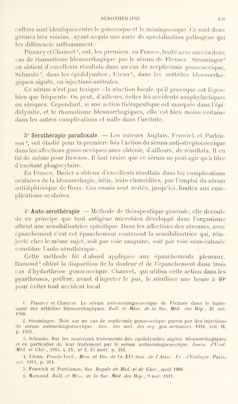 culture sont identiques entre le gonocoque et le méningocoque. Ce sont deux germes très voisins, ayant acquis une sorte de spécialisation pathogène qui les différencie suffisamment. Pissavy et Chauvet1 2 3 4, ont, les premiers, en France, traité avec succès deux cas de rhumatisme blennorrhagique parle sérum de Flexner. Strominger- en obtient d’excellents résultats dans un cas de scepticémie gonococcique, Schmutz8, dans les épididymites ; Liteau % dans les urétrites blennorrha¬ giques aiguës, en injections urétrales. Ce sérum n’est pas toxique : la réaction locale qu’il provoque est légère bien que fréquente. On peut, d’ailleurs, éviter les accidents anaphylactiques ou sériques. Cependant, si son action thérapeutique est marquée dans l’épi¬ didymite, et le rhumatisme blennorrhagiques, elle est bien moins certaine dans les autres complications et nulle dans l’urétrite. 3° Sérothérapie paradoxale. — Les auteurs Anglais, Fenwick et Parkin¬ son5, ont étudié pour la première fois l’action du sérum anti-streptococcique dans les affections gonococciques sans obtenir, d’ailleurs, de résultats. Il en fut de même pour Dawson. Il faut croire que ce sérum ne peut agir qu’à titre d'excitant phagocytaire. En France, Darier a obtenu d’excellents résultats dans les complications oculaires de la blennorrhagie, iritis, irido-choroïdites, par l’emploi du sérum antidiphtérique de Poux. Ces essais sont restés, jusqu’ici, limités aux com¬ plications oculaires. 4° Auto-sérothérapie. —Méthode de thérapeutique générale, elle découle de ce principe que tout antigène microbien développé dans l’organisme atteint une sensibilisatrice spécifique. Dans les affections des séreuses, avec épanchement c’est cet épanchement contenant la sensibilisatrice qui, réin¬ jecté chez le même sujet, soit par voie sanguine, soit par voie sous-cutanée constitue 1 auto-sérothérapie. Cette méthode fût d'abord appliquée aux épanchements pleuraux. Pamond6 obtint la disparition de la douleur et de l’épanchement dans trois cas d’hydarthrose gonococcique. Chauvet, qui utilisa cette action dans les pyarthroses, préfère, avant d injecter le pus, le stériliser une heure à 40 pour éviter tout accident local. 1. Pissavy et Chauvet. Le sérum anti-méningococcique de Flexner dans le traite¬ ment des arthrites blennorrhagiques. Bail, et Mém. de la Soc. Méd. des Hop., 21 oct. 1909. 2. Strominger. Note sur un cas de septicémie gonococcique guérie par des injections de sérum antiméningococcique. Ann. des mal. des or g. gén.-urinaires, 1910, vol. Il, p. 1931. 3. Schmutz. Sur les nouveaux traitements des épididymites aigües blennorrhagiques et en particulier de leur traitement par le sérum antiméningococcique. Journ. d'Urol. Méd. et Chir., 1913, t. IV, n° 2, 15 août, p. 241. 4. Uteau. Procès-Verb., Mém. et Dis. de la XVe Sess. de l'Assoc. Fr. d'Urologie. Paris* oct. 1911, p. 311. 5. Fenwick et Parkinson. Soc. Royale de Méd. et de Chir., août 1906. 6. Ramond. Bull, et Mém. de la Soc. Méd. des Hop., 9 nov. 1911.