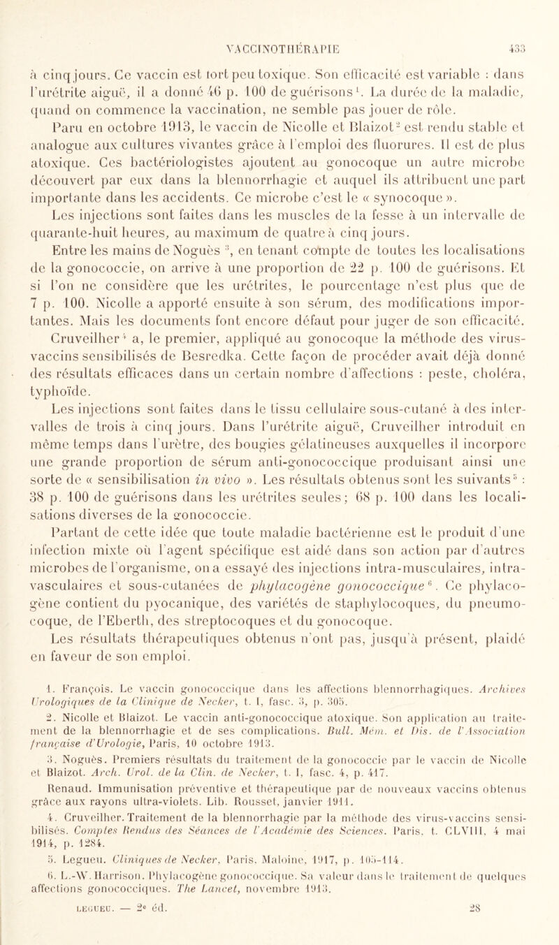 VâCCINOTHÉRAPIE no 400 à cinq jours. Ce vaccin est tort peu toxique. Son efficacité est variable : dans l’urétrite aiguë, il a donné 46 p. 100 de guérisons1. La durée de la maladie, quand on commence la vaccination, ne semble pas jouer de rôle. Paru en octobre 1913, le vaccin de Nicolle et Blaizot2 3 est rendu stable et analogue aux cultures vivantes grâce à l'emploi des fluorures. Il est de plus atoxique. Ces bactériologistes ajoutent au gonocoque un autre microbe découvert par eux dans la blennorrhagie et auquel ils attribuent une part importante dans les accidents. Ce microbe c’est le « synocoque». Les injections sont faites dans les muscles de la fesse à un intervalle de quarante-huit heures, au maximum de quatre à cinq jours. Entre les mains de Noguès ;î, en tenant compte de toutes les localisations de la gonococcie, on arrive à une proportion de 22 p. 100 de guérisons. Et si l’on ne considère que les urétrites, le pourcentage n’est plus que de 7 p. 100. Nicolle a apporté ensuite à son sérum, des modifications impor¬ tantes. Mais les documents font encore défaut pour juger de son efficacité. Cruveilher4 5 a, le premier, appliqué au gonocoque la méthode des virus- vaccins sensibilisés de Besredka. Cette façon de procéder avait déjà donné des résultats efficaces dans un certain nombre d’affections : peste, choléra, typhoïde. Les injections sont faites dans le tissu cellulaire sous-cutané à des inter¬ valles de trois à cinq jours. Dans l’urétrite aiguë, Cruveilher introduit en même temps dans l'urètre, des bougies gélatineuses auxquelles il incorpore une grande proportion de sérum anti-gonococcique produisant ainsi une sorte de « sensibilisation in vivo ». Les résultats obtenus sont les suivants8 : 38 p. 100 de guérisons dans les urétrites seules; 08 p. 100 dans les locali¬ sations diverses de la gonococcie. Partant de cette idée que toute maladie bactérienne est le produit d’une infection mixte où l'agent spécifique est aidé dans son action par d’autres microbes de l’organisme, on a essayé des injections intra-musculaircs, intra¬ vasculaires et sous-cutanées de phylacogène gonococcique & *. Ce phylaco- gène contient du pyocanique, des variétés de staphylocoques, du pneumo¬ coque, de l’Eberth, des streptocoques et du gonocoque. Les résultats thérapeutiques obtenus n’ont pas, jusqu'à présent, plaidé en faveur de son emploi. 1. François. Le vaccin gonococcique clans les affections blennorrhagiques. Archives Urologiques de la Clinique de Necker, t. I, fasc. 3, p. 305. 2. Nicolle et Blaizot. Le vaccin anti-gonococcique atoxique. Son application au traite¬ ment de la blennorrhagie et de ses complications. Bull. Mém. et Dis. de VAssociation française d’Urologie, Paris, 10 octobre 1913. 3. Noguès. Premiers résultats du traitement de la gonococcie par le vaccin de Nicolle et Blaizot. Arch. Urol. de la Clin, de Necker, t. 1, fasc. 4, p. 417. Renaud. Immunisation préventive et thérapeutique par de nouveaux vaccins obtenus grâce aux rayons ultra-violets. Lib. Rousset, janvier 1911. 4. Cruveilher. Traitement de la blennorrhagie par la méthode des virus-vaccins sensi¬ bilisés. Comptes Rendus des Séances de l’Académie des Sciences. Paris, t. CLV1I1, 4 mai 1914, p. 1284. 5. Legueu. Cliniques de Necker, Paris, Maloine, 1917, p. 105-114. 6. L.-W. Harrison. Phylacogène gonococcique. Sa valeur dans le traitement de quelques affections gonococciques. The Lancet, novembre 1913. 28 LEGUEU. — 2° éd.